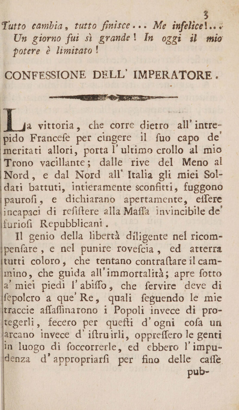 5 Tutto cambia, tutto finisce... Me infelice !... Un giorno fui sì grande ! In oggi il mio potere è limitato ! CONFESSIONE DELL’ IMPERATORE. 1 I ja vittoria, che corre dietro all' intre¬ pido Francefe per cingere il fuo capo de’ meritati allori, porta 1’ultimo crollo al mio Trono vacillante ; dalle rive del Meno al | Nord, e dal Nord all’ Italia gli miei Sol¬ dati battuti, intieramente sconfitti, fuggono paurofi, e dichiarano apertamente, effere incapaci di refifiere alla Mafia invincibile de’ fiunofi Repubblicani. Il genio della libertà diligente nel ricom- ipenfare , e nel punire rovefeia , ed atterra itutti coloro, che tentano contraltare il cam¬ mino, che guida all’immortalità; apre fotto a’ miei piedi l’abifio, che fervire deve di Sepolcro a que’Re, quali feguendo le mie traccia affafimarono i Popoli invece di pro- tegerli, fecero per quefti d’ogni cofa un arcano invece d’ ifiruirli, oppreffero le genti in luogo di foccorrerle, ed ebbero l’impu¬ denza d’appropriarli per fino delle caffè pub-