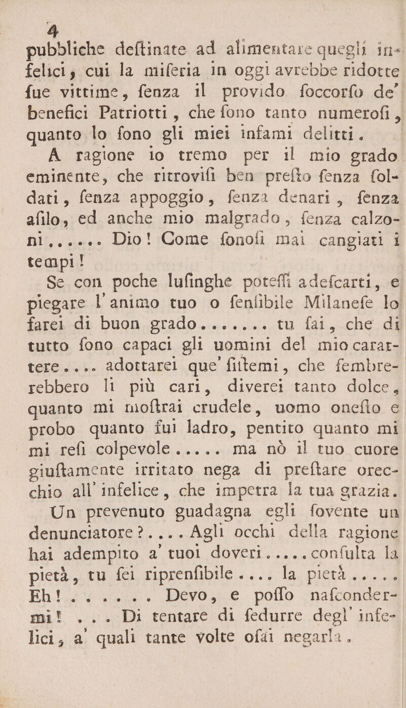 pubbliche desinate ad alimentare quegli in¬ felici, cui la miferia in oggi avrebbe ridotte fue vittime, fenza il provido foccorfo de’ benefici Patriotti, che fono tanto numerofi , quanto lo fono gli miei infami delitti. A ragione io tremo per il mio grado eminente, che ritrovili ben predo fenza fal¬ dati , fenza appoggio, fenza denari , fenza afilo, ed anche mio malgrado, fenza calzo¬ ni .Dio ! Come fonali mai cangiati i tempi ! Se con poche lufinghe poteffi adefcarti, e piegare l’animo tuo o feniìbile Milanefe lo farei di buon grado.tu fai, che di tutto fono capaci gli uomini del mio carat¬ tere,... adottare! que’ fittemi, che femtire¬ rebbero li più cari, diverei tanto dolce, quanto mi rnoftrai crudele, uomo onefio e probo quanto fui ladro, pentito quanto mi mi reli colpevole. ma nò il tuo cuore giallamente irritato nega di predare orec¬ chio all’infelice, che impetra Sa tua grazia. Un prevenuto guadagna egli fovente un denunciatore ?... . Agli occhi delia ragione hai adempito a’tuoi doveri..... confulta la pietà, tu fei riprenfibile .... la pietà ..... Eh!.. Devo, e pollo nafcond-er- mi ! ... Di tentare di fedurre degl’ infe¬ lici , a’ quali tante volte ofai negarla.