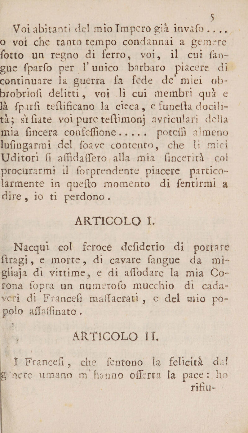 Voi abitanti de! mio Impero già invaio .... o voi che tanto tempo condannai a gemere fono un regno di ferro, voi, il cui {àn¬ gue fparfo per T unico barbaro piacere di continuare la guerra fa fede de’ miei ob- brobriofi delitti, voi li cui membri qua e 3à fparfi rettificano la cieca, c funefta docili¬ tà; si fiate voi pure teftimonj avricub.fi della mia fincera confeflìone. potetti almeno lufìngarmi del foave contento9 che li miei Uditori fi affìdaflero alla mia fincerità coi procurarmi il forprendente piacere partico¬ larmente in quello momento di fentirmi a dire , io ti perdono * ARTICOLO I. Nacqui col feroce defiderio di portare ftragi, e morte, di cavare fangue da mi- gliaja di vittime, e di affodare la mia Co¬ rona fopra un numerofo mucchio di cada¬ veri di Francefi mailacrati , e del mio po¬ polo affaffmato. V» v ARTICOLO IL I I Francefi. , che fentono la felicità dal g nere umano m’hanno offerta la pace: ho rifili-