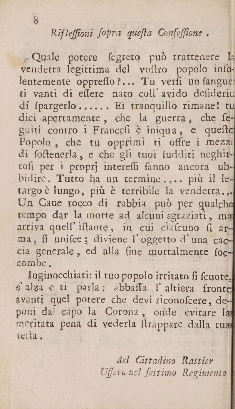 lìiflejfioni Jopra quefta Confezione . Quale potere fegreto può trattenere fi vendetta legittima del voilro popolo itilo lentamente oppreflo ?... Tu veri! un fangue ti vanti di edere nato coli’ avido delìderic di fpargerlo.Ei tranquillo rimane! tu dici apertamente , che la guerra} che fé- guiti contro i Franceiì è iniqua, e quelle Popolo , che tu opprimi ri offre i mezzi di (ottenerla, e che gli tuoi ludditi neghit- toil per i proprj intereffi fanno ancora ub¬ bidire. Tutto ha un termine,,., più il le¬ targo è lungo, più è terribile la vendetta... Un Cane tocco di rabbia può per qualche; tempo dar la morte ad alcuni sgraziati, ma arriva quell’iftante, in cui ciafcuno fi ar¬ ma, fi unifee ; diviene 1’ oggetto d’ una cac¬ cia generale, ed alla fine mortalmente (de¬ combe . Inginocchiati: il tuo popolo irritato fi fcuote. s” alza e ti parla; abbatta l’altiera fronte avanti quel potere che devi riconofcere, de¬ poni dal capo la Corona, onde evitare la meritata pena di vederla ilrappare dalla tua:' cella. del Cittadino Rattier Uffero nel fettimo Redimento