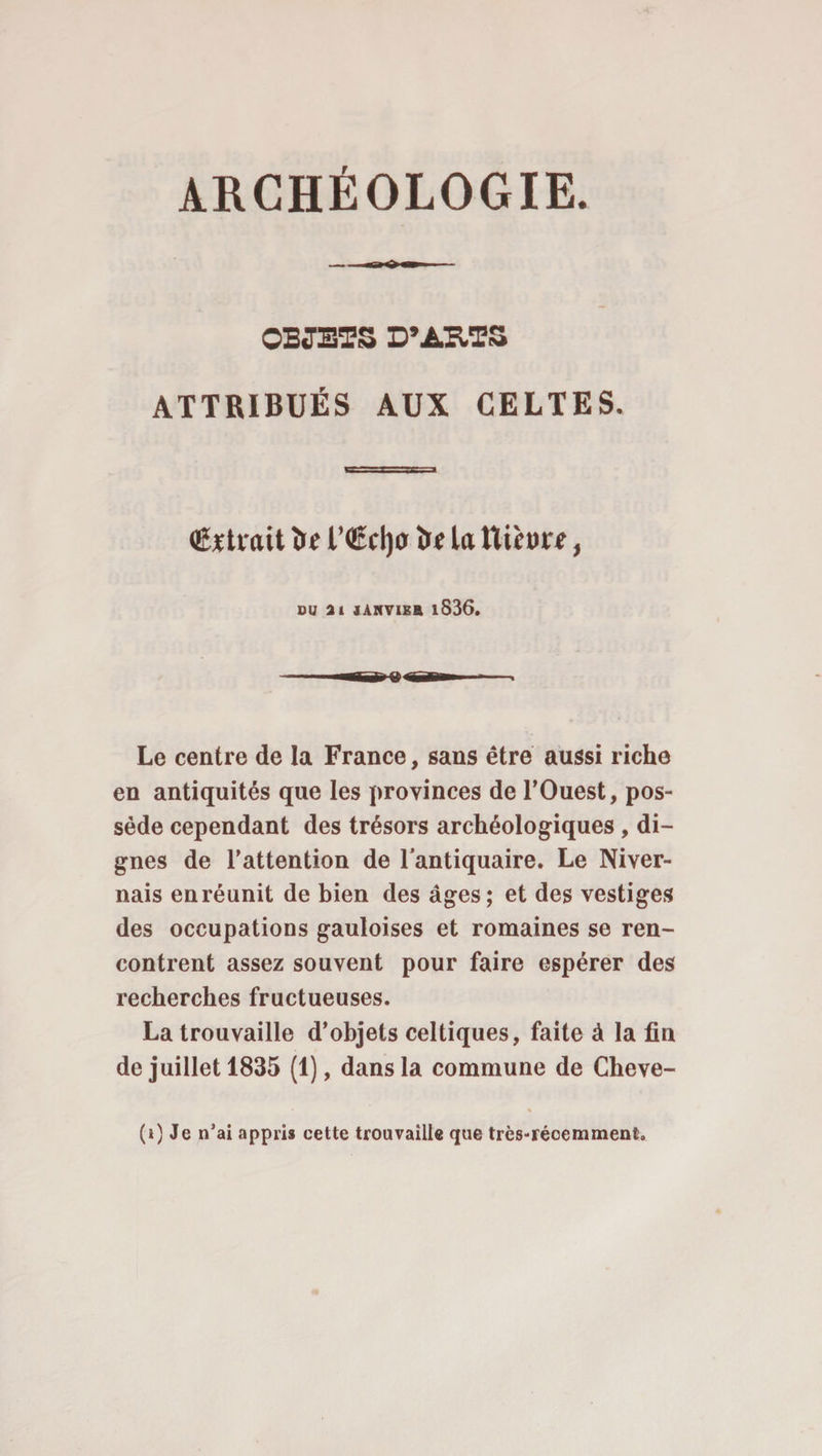 ARCHÉOLOGIE. OBJETS D’ARTS ATTRIBUÉS AUX CELTES. (Extrait î»f l’€d)0 îr e la ttif »rr, DU ai JANVIER lS36. Le centre de la France, sans être aussi riche en antiquités que les provinces de l'Ouest, pos¬ sède cependant des trésors archéologiques , di¬ gnes de l’attention de l'antiquaire. Le Niver¬ nais en réunit de bien des âges; et des vestiges des occupations gauloises et romaines se ren¬ contrent assez souvent pour faire espérer des recherches fructueuses. La trouvaille d’objets celtiques, faite à la fin de juillet 1835 (1), dans la commune de Cheve-