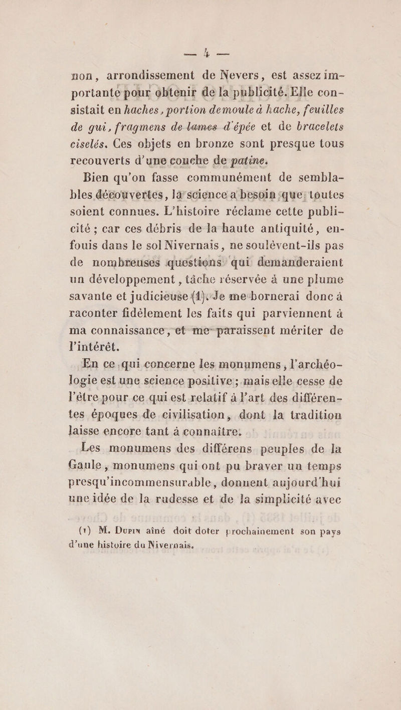 non, arrondissement deNevers, est assez im¬ portante pour obtenir de la publicité. Elle con¬ sistait en haches,portion démoulé à hache, feuilles de gui, fragmens de lames d’épée et de bracelets ciselés. Ces objets en bronze sont presque tous recouverts d’une couche de patine. Bien qu’on fasse communément de sembla¬ bles découvertes, la science a besoin que toutes soient connues. L’histoire réclame cette publi¬ cité ; car ces débris de la haute antiquité, en¬ fouis dans le sol Nivernais, ne soulèvent-ils pas de nombreuses questions qui demanderaient un développement, tâche réservée à une plume savante et judicieuse (1). Je me bornerai donc à raconter fidèlement les faits qui parviennent à ma connaissance, et me paraissent mériter de l’intérêt. En ce qui concerne les monumens, l’archéo¬ logie est une science positive ; mais elle cesse de l’être pour ce qui est relatif à Fart des différen¬ tes époques de civilisation, dont la tradition laisse encore tant à connaître. Les monumens des différens peuples de la Gaule, monumens qui ont pu braver un temps presqu’incommensurable, donnent aujourd’hui une idée de la rudesse et de la simplicité avec (i) M. Dupin aîné doit doter prochainement son pays d’une histoire du Nivernais.
