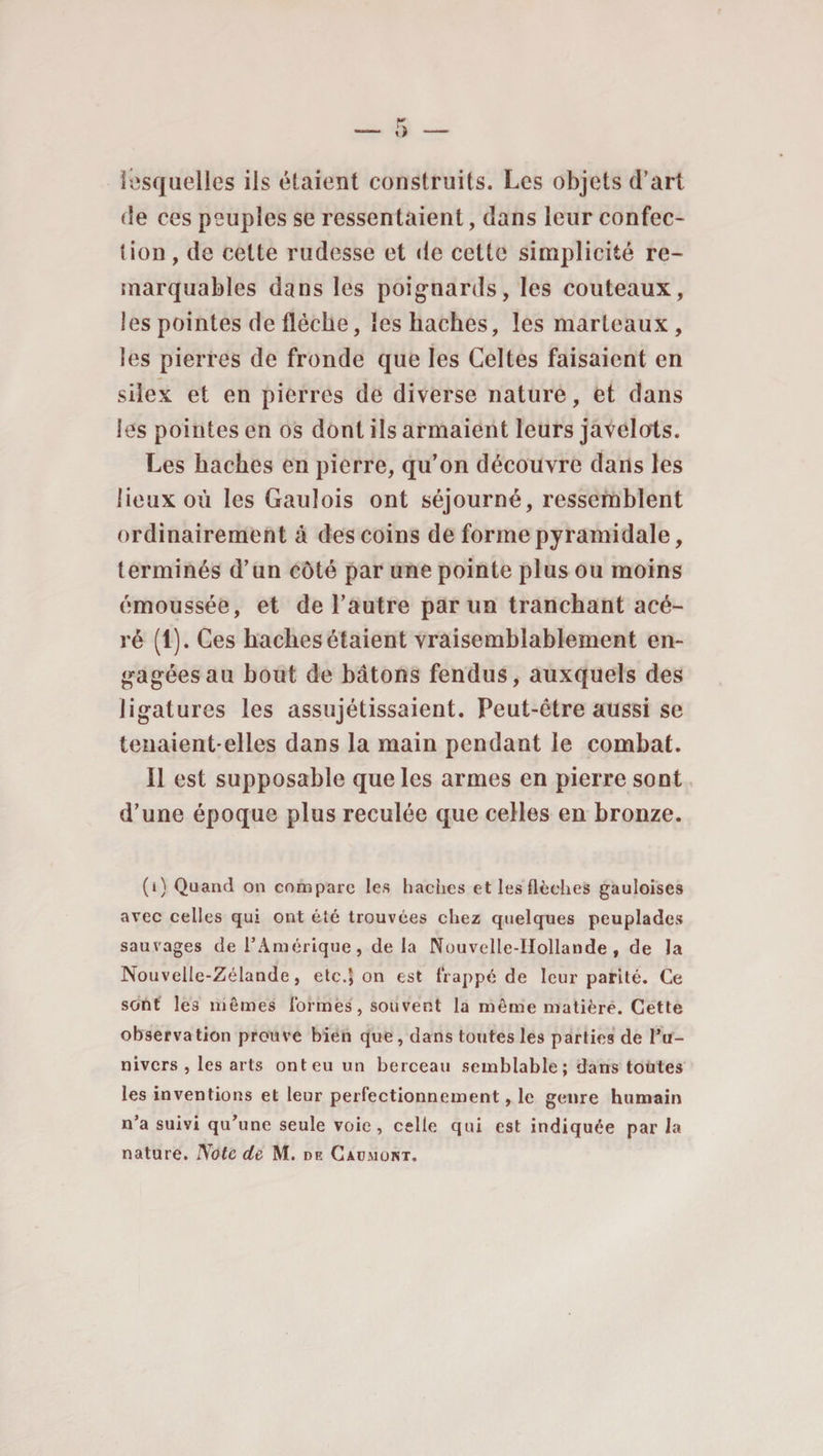 lesquelles ils étaient construits. Les objets d’art de ces peuples se ressentaient, dans leur confec- (ion, de celte rudesse et de cette simplicité re¬ marquables dans les poignards, les couteaux, les pointes de flèche, les haches, les marteaux , les pierres de fronde que les Celtes faisaient en silex et en pierres de diverse nature, et dans les pointes en os dont ils armaient leurs javelots. Les haches en pierre, qu’on découvre dans les lieux où les Gaulois ont séjourné, ressemblent ordinairement à des coins de forme pyramidale, terminés d’un côté par une pointe plus ou moins émoussée, et de l’autre par un tranchant acé¬ ré (l).Ces haches étaient vraisemblablement en¬ gagées au bout de bâtons fendus, auxquels des ligatures les assujétissaient. Peut-être aussi se tenaient-elles dans la main pendant le combat. Il est supposable que les armes en pierre sont d’une époque plus reculée que celles en bronze. (i) Quand on compare les haches et les flèches gauloises avec celles qui ont été trouvées chez quelques peuplades sauvages de l’Amérique, de la Nouvelle-Hollande, de la Nouvelle-Zélande, etc.\ on est frappé de leur parité. Ce sont les mêmes formes, souvent la même matière. Cette observa tion prouve bien que, dans toutes les parties de l’u- nivers , les arts ont eu un berceau semblable; dans toutes les inventions et leur perfectionnement, le genre humain n’a suivi qu’une seule voie, celle qui est indiquée par la