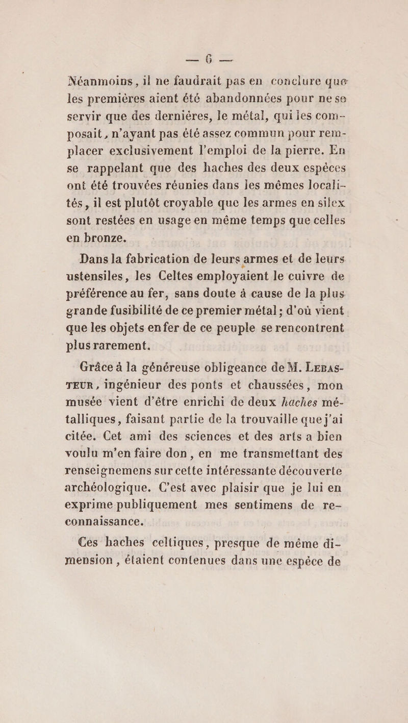 G Néanmoins, il ne faudrait pas en conclure qucr les premières aient été abandonnées pour ne se servir que des dernières, le métal, qui les com¬ posait, n’ayant pas été assez commun pour rem¬ placer exclusivement l’emploi de la pierre. En se rappelant que des haches des deux espèces ont été trouvées réunies dans les mêmes locali¬ tés, il est plutôt croyable que les armes en silex sont restées en usage en même temps que celles en bronze. Dans la fabrication de leurs armes et de leurs ustensiles, les Celtes employaient le cuivre de préférence au fer, sans doute à cause de la plus grande fusibilité de ce premier métal ; d’où vient que les objets enfer de ce peuple se rencontrent plus rarement. Grâce à la généreuse obligeance deM. Lebas- teur, ingénieur des ponts et chaussées, mon musée vient d’être enrichi de deux haches mé¬ talliques, faisant partie de la trouvaille que j’ai citée. Cet ami des sciences et des arts a bien voulu m’en faire don , en me transmettant des renseignemens sur cette intéressante découverte archéologique. C’est avec plaisir que je lui en exprime publiquement mes sentimens de re¬ connaissance. Ces haches celtiques, presque de même di¬ mension , étaient contenues dans une espèce de
