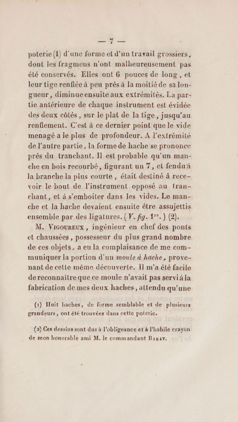 poterie (1) d’une forme et d'un travail grossiers, dont les fragmens n’ont malheureusement pas été conservés. Elles ont 6 pouces de long, et leur tige renflée à peu prés à la moitié de sa lon¬ gueur, diminucensuiteaux extrémités. La par¬ tie antérieure de chaque instrument est évidée des deux côtés , sur le plat de la tige , jusqu’au renflement. C’est à ce dernier point que le vide ménagé a le plus de profondeur. A l’extrémité de l’autre partie, la forme de hache se prononce près du tranchant. Il est probable qu’un man¬ che en bois recourbé, figurant un 7, et fendu à la branche la plus courte , était destiné à rece¬ voir le bout de l’instrument opposé au tran¬ chant, et à s’emboîter dans les vides. Le man¬ che et la hache devaient ensuite être assujettis ensemble par des ligatures. ( V. fig. lre. ) (2). M. Vigoureux, ingénieur en chef des ponts et chaussées, possesseur du plus grand nombre de ces objets, a eu la complaisance de me com¬ muniquer la portion d’un moule â hache, prove¬ nant de cette même découverte. 11 m’a été facile de reconnaître que ce moule n’avait pas servi à la fabrication de mes deux haches, attendu qu’une (i) Huit haches, de forme semblable et (le plusieurs grandeurs, ont été trouvées dans cette poterie. (a) Ces dessins sont dus à l’obligeance et à l’habile crayon de mon honorable ami M. le commandant IIakat,