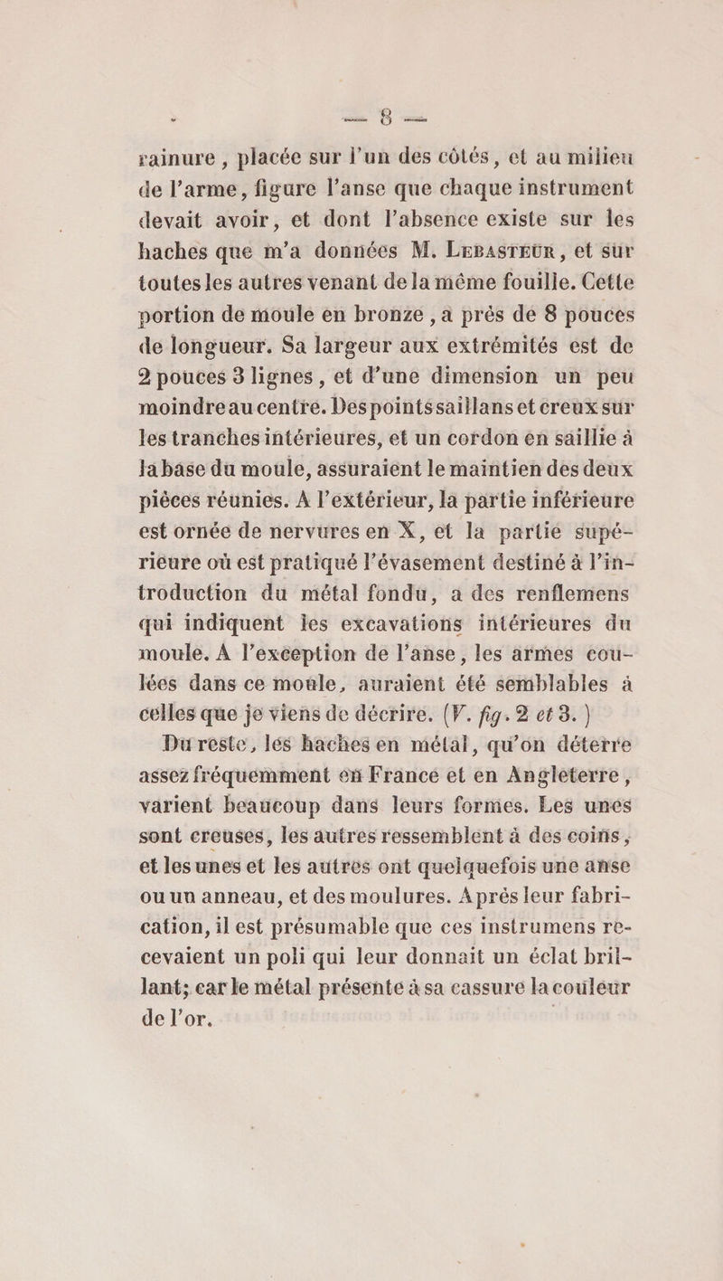 rainure , placée sur l’un des côtés, et au milieu de l’arme, figure l’anse que chaque instrument devait avoir, et dont l’absence existe sur les haches que m’a données M. Lebasteür, et sur toutes les autres venant de la même fouille. Cette portion de moule en bronze , a prés de 8 pouces de longueur. Sa largeur aux extrémités est de 2 pouces 3 lignes , et d'une dimension un peu moindre au centre. Des points saillans et creux sur les tranches intérieures, et un cordon en saillie à lahase du moule, assuraient le maintien des deux pièces réunies. A l’extérieur, la partie inférieure est ornée de nervures en X, et la partie supé¬ rieure où est pratiqué l’évasement destiné à l’in¬ troduction du métal fondu, a des renfîemens qui indiquent les excavations intérieures du moule. A l’exception de l’anse, les armes cou¬ lées dans ce moule, auraient été semblables à celles que je viens de décrire. (F. fig> 2 et 3. ) Du reste, les haches en métal, qu’on déterre assez fréquemment en France et en Angleterre , varient beaucoup dans leurs formes. Les unes sont creuses, les autres ressemblent à des coins, et les unes et les autres ont quelquefois une anse ou un anneau, et des moulures. Après leur fabri¬ cation, il est présumable que ces instrumens re¬ cevaient un poli qui leur donnait un éclat bril¬ lant; car ie métal présente à sa cassure lacouîeur de l’or.