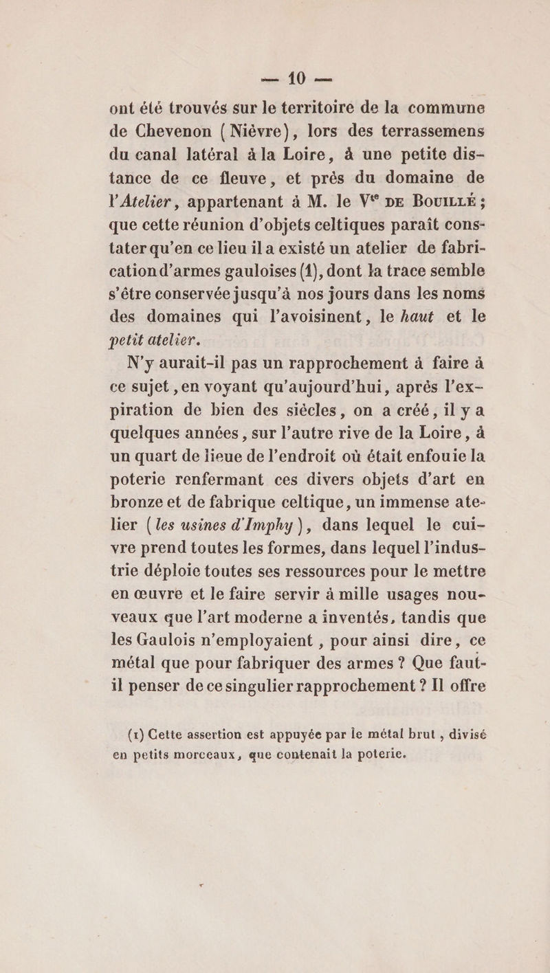 ont été trouvés sur le territoire de la commune de Chevenon (Nièvre), lors des terrassemens du canal latéral à la Loire, à une petite dis¬ tance de ce fleuve, et près du domaine de Y Atelier, appartenant à M. le Vte de Bouille; que cette réunion d’objets celtiques paraît cons¬ tater qu’en ce lieu il a existé un atelier de fabri¬ cation d’armes gauloises (1), dont la trace semble s’être conservée jusqu’à nos jours dans les noms des domaines qui l’avoisinent, le haut et le petit atelier. N’y aurait-il pas un rapprochement à faire à ce sujet, en voyant qu’aujourd’hui, après l’ex¬ piration de bien des siècles, on a créé, il y a quelques années, sur l’autre rive de la Loire, à un quart de lieue de l’endroit où était enfouie la poterie renfermant ces divers objets d’art en bronze et de fabrique celtique, un immense ate¬ lier ( les usines d’Imphy ), dans lequel le cui¬ vre prend toutes les formes, dans lequel l’indus¬ trie déploie toutes ses ressources pour le mettre en œuvre et le faire servir à mille usages nou¬ veaux que l’art moderne a inventés, tandis que les Gaulois n’employaient, pour ainsi dire, ce métal que pour fabriquer des armes ? Que faut- il penser de ce singulier rapprochement ? Il offre (i) Cette assertion est appuyée par le métal brut , divisé en petits morceaux, que contenait la poterie.