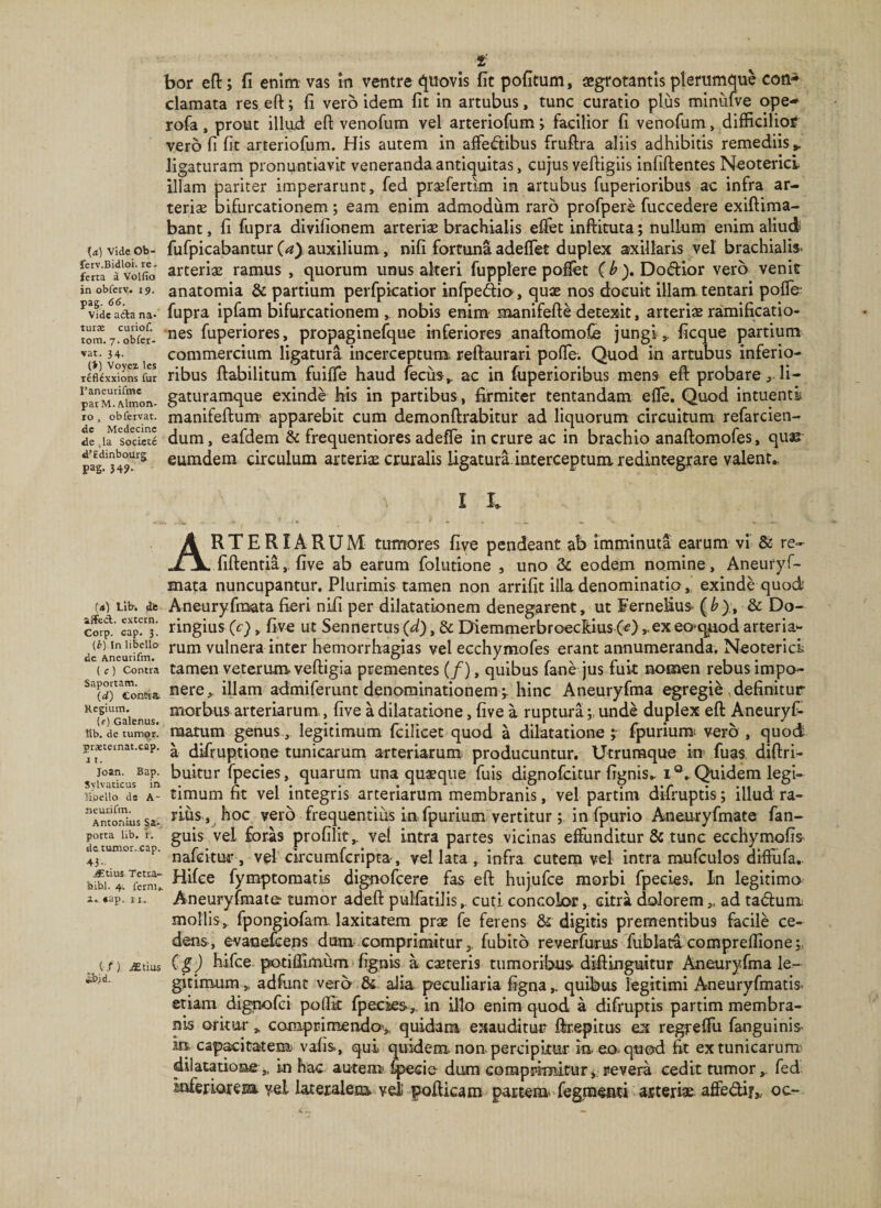 bor eft; fi enim vas in ventre &lt;^uovis fit pofitum, sgrotantis plerumque coti^ clamata res eft; fi vero idem fit in artubus, tunc curatio plus minufve ope- rofa, prout illud eft venofum vel arteriofum; facilior fi venofum, difficilior vero fi fit arteriofum. His autem in affectibus fruftra aliis adhibitis remediis,, ligaturam pronuntiavit veneranda antiquitas, cujus veftigiis infiftentes Neoterici illam pariter imperarunt, fed praefertim in artubus fuperioribus ac infra ar¬ teriae bifurcationem; eam enim admodum raro profpere fuccedere exiftima- bant, fi fupra divifionem arteriae brachialis eflfet Lnftituta; nullum enim aliud U) vide ob- fufpicabantur (a), auxilium, nifi fortuna adeffet duplex axillaris vel brachialis. voifio arteriae ramus , quorum unus alteri fupplere poifet (b). Doflior vero venit inobfejv. 19. anatomia &amp; partium perfpkatior infpedia, quae nos docuit illam tentari pofle- Vide acta na* fupra ipfam bifurcationem, nobis enim manifeftCdetexit, arteriaeramificatio- fuperiores, propaginefque inferiores anaftomoCe jungi ,, ficque partium vat. 34. commercium ligatura incerceptum^ reftaurari poffe. Quod in artubus inferio- leflcxxions fur ribus ftabilitum fuiffe haud 4cus, ac in fuperioribus mens eft probare, li- parXltaon- gaturamquB exinde his in partibus, firmiter tentandam efle. Quod intuentl ro , ob fervat. manifeftum' apparebit cum demonftrabitur ad liquorum circuitum refarcien- dum, eafdem &amp; frequentiores adeffe in crure ac in brachio anaftomofes, quss eumdem circulum arteriae cruralis ligatura-interceptum redintegrare valent.^ I I. (4) Llb. dis affeci, extern. Corp. cap. 3. [b) In libello de Aneurifm. ( c) Contra Saportam. (d) eontsa Regium. (f) Galenus. IIb. de tumor, praetetnat.cap. 11. Joan. Bap. Svlvaticus in Hoello ds A- neurifm. Antonius Sa- potta lib. I. de tumor, cap. 43- .fftius Tetra.- bibi. 4'. fcrni,. a. »ap. 11., (,f ) JEtius ibid. Arteriarum tumores five pendeant ab imminuta earum vi &amp; re- fiftentia,. five ab earum folutione , uno &amp; eodem nomine, Aneuryf- mata nuncupantur. Plurimis tamen non arrifit illa denominatio, exinde quod Aneuryfmata fieri nifi per dilatationem denegarent, ut Eernelius- &amp; Do- ringius (c), five ut Sennertus (d), &amp; Diemmerbroechius (&lt;?) ,.ex eo^qjuod arteria¬ rum vulnera inter hemorrhaglas vel ecchymofes erant annumeranda. Neoterici tamen veterum veftigia prementes (/), quibus fane jus fuit nomen rebus impo¬ nere,. illam admiferunt denominationem ^ hinc Aneuryfma egregie , definitur morbus arteriarum., five a dilatatione, five a ruptura; unde duplex eft Aneuryf- raatum genus, legitimum fcilicet quod a dilatatione ; fpuriumi vero , quod a difruptione tunicarum arteriarum producuntur. Utruraque in fuas diftri- buitur fpecies, quarum unaquaque fuis dignofcitur fignis^ i ®.. Quidem legi¬ timum fit vel integris arteriarum membranis, vel partim difruptis; illud ra¬ rius, hoc vero frequentius in fpurium vertitur; in fpurio Aneuryfmate fan- guis vel foras profilit, vel Intra partes vicinas effunditur &amp; tunc ecchymofis' nafcitui', vel circurafcripta , vel lata , infra cutem vel intra mufculos diffufa,. Hifee fymptomatis dignofcere fas eft hujufce morbi fpecies. In legitima Aneuryfmate tumor adeft pulfatiJiscuti concolor, citra doloremad tadfum mollis, fpongiofam laxitatem prae fe ferens &amp; digitis prementibus facile ce¬ dens, evanefcens dum comprimitur,, fubito reverfurus fublata compreffione (g) hifee. potiffimum fignis a caeteris tumoribus diftinguitur Aneuryfma le¬ gitimum, adfunt vero &amp; aJia peculiaria figna,. quibus legitimi Aneuryfmatis etiam dignofei poffit fpecies,, in Ulo enim quod a difruptis partim membra¬ nis oritur „ campEimendo, quidaia exauditui? ftrepitus ex regreffii fanguinis in captitarem.' vafis, qui quidem non. percipitur m.eo*qti(kl fit ex tunicarum' dilatatione,, in hac autem» dum comprimitur j. revera cedit tumor,, fed inferioresa* y-el lateralem vel pofticam partem fegraenci asteri* affedi?,, oc-