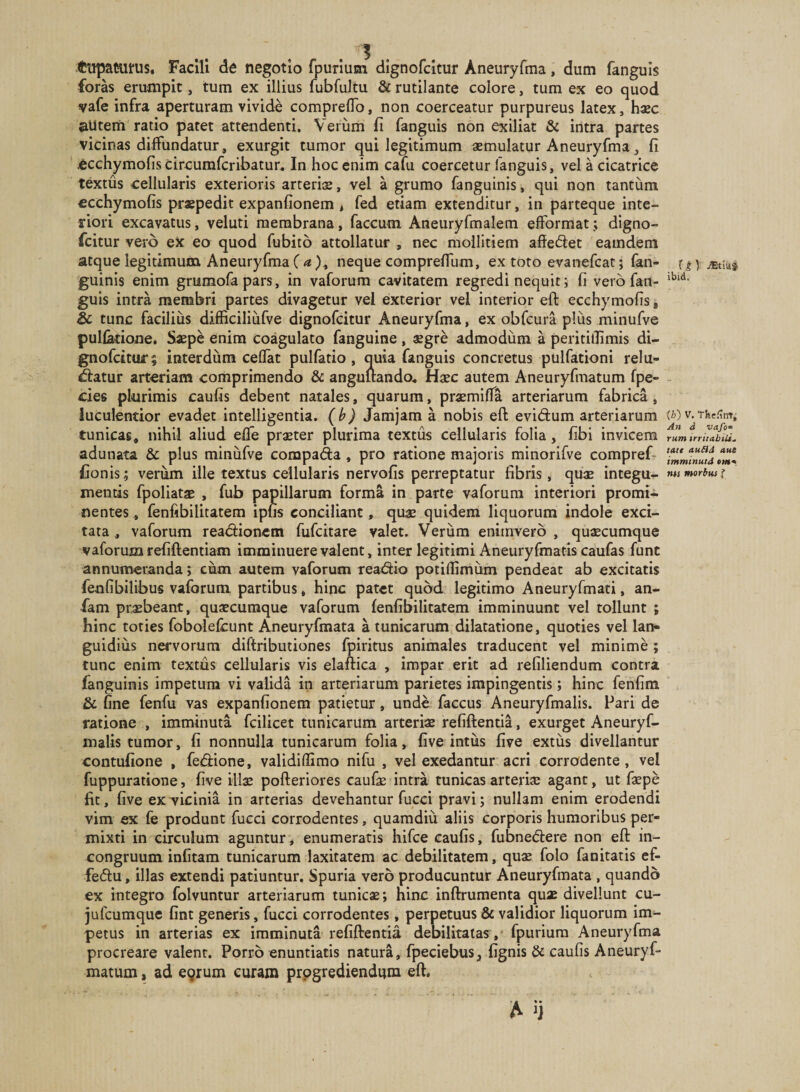 tupaairus. Facili de negotio fpurium dlgnofcitur Aneuryfma, dum fanguis foras erumpit, tum ex illius fubfultu &amp; rutilante colore, tum ex eo quod vafe infra aperturam vivide compreflTo, non coerceatur purpureus latex, haec aUtem ratio patet attendenti. Verum fi fanguis non exiliat &amp; intra partes vicinas diffundatur, exurgit tumor qui legitimum aemulatur Aneuryfma, fi -Ccchymofis circumfcribatur. In hoc enim cafu coercetur languis, vel a cicatrice textus cellularis exterioris arteriae, vel a grumo fanguinis, qui non tantum ecchymofis praepedit expanfionem , fed etiam extenditur, in parteque inte- fiori excavatus, veluti membrana, faecum Aneiiryfmalem efformat; digno- feitur vero ex eo quod fubito attollatur , nec mollitiem affeftet eamdem atque legitimum Aneuryfma ( ^ ), neque comprefium, ex toto evanefeat; fan¬ guinis enim grumofa pars, in vaforum cavitatem regredi nequit; fi vero fan¬ guis intra membri partes divagetur vel exterior vel interior eft ecchymofis * &amp; tunc facilius difficiliiifve dignofeitur Aneuryfma, ex obfcura plus minufve pullatione. Saepe enim coagulato fanguine, $gre admodum a peritillimis di- gnofcituc; interdum ceflat pulfatio , quia fanguis concretus pulfationi relu- «ffatur arteriam comprimendo &amp; anguuando^ Haec autem Aneuryfmatum fpe- cies plurimis caufis debent natales, quarum, praemiflfa arteriarum fabrica, luculentior evadet intelligentia. (b) Jamjam a nobis eft evidum arteriarum tunicas, nihil aliud efle praeter plurima textus cellularis folia, fibi invicem adunata &amp; plus minufve compada, pro ratione majoris minorifve compref- Conis; veriim ille textus cellularis nervofis perreptatur fibris, quae integu¬ mentis fpoliatae , fub papillarum forma in parte vaforum interiori promi¬ nentes , fenfibilitatem ipfis conciliant, qus quidem liquorum indole exci¬ tata , vaforum readionetn fufeitare valet. Veriim enimverb , quaecumque vaforum refiftentiam imminuere valent, inter legitimi Aneuryfmatis caufas funt annumeranda; cum autem vaforum readio potifiimiim pendeat ab excitatis feufibilibus vaforum partibus, hinc patet quod legitimo Aneuryfmati, an- fam pr^beant, quaecumque vaforum lenfibilitatem imminuunt vel tollunt ; hinc toties fobolefcunt Aneuryfmata a tunicarum dilatatione, quoties vel lan¬ guidius nervorum diftributiones fpiritus animales traducent vel minime ; tunc enim textus cellularis vis elaftica , impar erit ad refiliendum contra fanguinis impetum vi valida in arteriarum parietes impingentis; hinc fenfim &amp; fine fenfu vas expanfionem patietur, unde faccus Aneuryfmalis. Pari de ratione , imminuta fcilicet tunicarum arteriae refiftentia, exurget Aneuryf¬ malis tumor, fi nonnulla tunicarum folia, five intiis five extus divellantur contufione , fedione, validiffimo nifu , vel exedantur acri corradente, vel fuppuratione, five illx pofteriores caufae intra tunicas arteriae agant, ut faepe fit, five exTicinia in arterias devehantur fucci pravi; nullam enim erodendi vim ex fe produnt fucci corrodentes, quamdiu aliis corporis humoribus per¬ mixti in circulum aguntur j enumeratis hifce caufis, fubnedere non eft in- congruum infitam tunicarum laxitatem ac debilitatem, quae folo fanitatis cf- fedu, illas extendi patiuntur. Spuria vero producuntur Aneuryfmata , quando ex integro folvuntur arteriarum tunicae; hinc inftrumenta quae divellunt cu- jufcumque fint generis, fucci corrodentes, perpetuus &amp; validior liquorum im¬ petus in arterias ex imminuta refiftentia debilitatas , fpurium Aneuryfma procreare valent. Porro enuntiatis natura, fpeciebus, fignis &amp; caufis Aneuryf¬ matum , ad e9rum curaro progrediendum eft. t jEtiuJ ibid, (/j) V, Tfee^tn; An d vafo^ rum irritabilia tatt aufid aut imminutd em-* ms morbus f