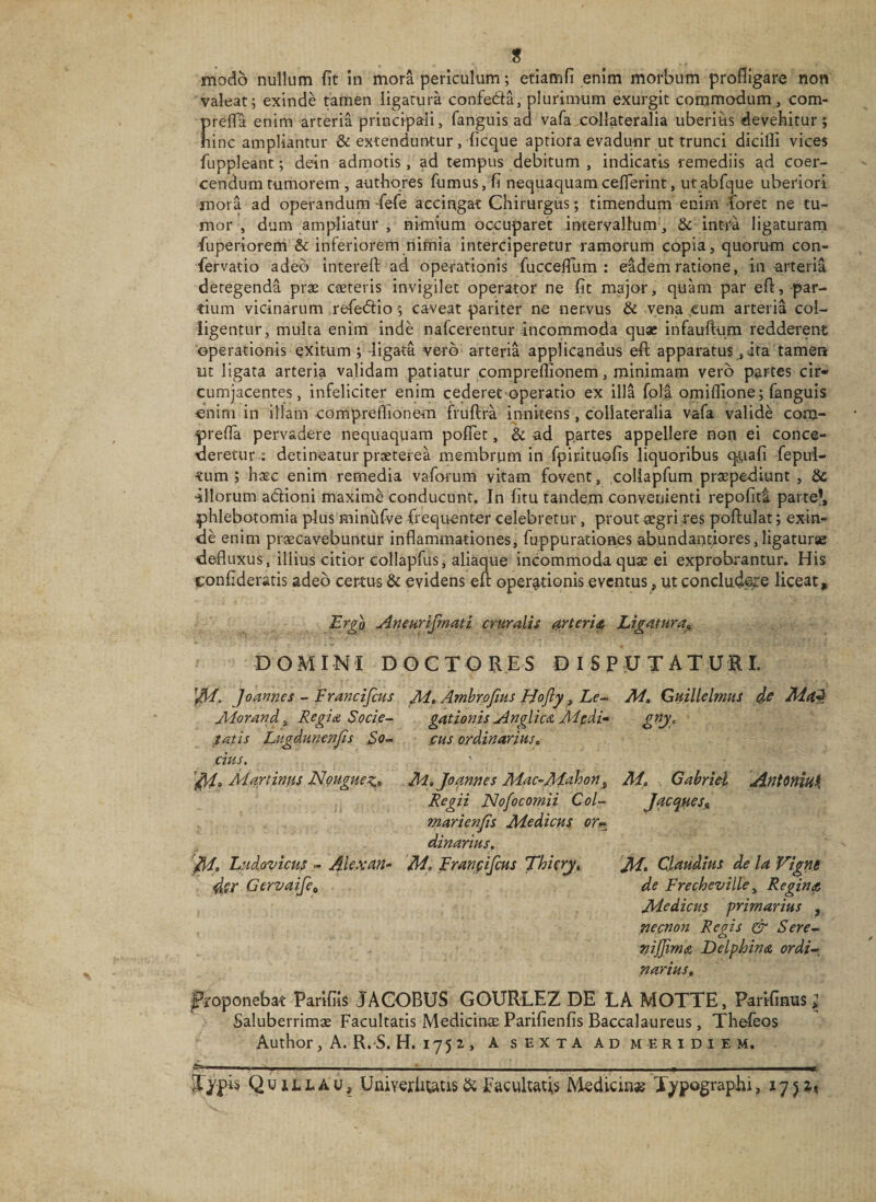 t modo nullum fit In mora periculum; etiamfi enim morbum profligaro non valeat; exinde tamen ligatura confedla, plurimum exurgit commodum, com- prefla enim arteria principali, fanguis ad vafa,collateralia uberius devehitur; hinc ampliantur &amp; extenduntur, ficque aptiora evadunr ut trunci dicifli vices fuppleant; dein admotis, ad tompus debitum , indicatis remediis ad coer¬ cendum tumorem , authqres fumus, fi nequaquamceflerint, utabfque uberiori mora ad operandum -fefe accingat Chirurgiis; timendum enirn foret ne tu¬ mor , dum ampliatur , nimium occuparet intervallum, Sc intra ligaturam fuperiorem &amp; inferiorem riimia interciperetur ramorum copia, quorum con- fervatio adeo interefl; ad operationis fuccelTum : eadem ratione, in-arteria detegenda pras cseteris invigilet operator ne fit major, quam par efl,-par¬ tium vicinarum refedtio ; caveat pariter ne nervus &amp; vena ,cum arteria col¬ ligentur, multa enim inde nafcerentur incommoda quae infauftum redderent operationis exitum; iigata vero arteria applicandus efi; apparatus,ita tamen ut ligata arteria validam patiatur compreflionem, minimam vero partes cir¬ cumjacentes, infeliciter enim cederet operatio ex illa fola omiflione; (anguis enim in illam compreflionem fruftra innitens, collateralia vafa valide coixi- preffa pervadere nequaquam poflet, &amp; ad partes appellere non ei conce¬ deretur: detineatur praeterea membrum in fpirituofis liquoribus qiiafi fepul- tum ; haec enim remedia vafoi-um vitam fovent, coliapfum prspe-diunt , &amp; -illorum adlioni maxime conducunt. In fitu tandem convenienti repofiti parte*, phlebotomia plus minufve -frequenter celebretur, prout cegri res poftulat; exin¬ de enim praecavebuntur inflammationes, fuppurationes abundauciores, ligaturae defluxus, illius citior collapfus, aliaque incommoda quae ei exprobrantur. His fsonfideratis adeo cerans &amp; evidens efl: operationis eventus, ut conclud^e liceat. Er^o uineurifmati cruralis ^TteriA Ligatura,, DOMINI DOCTORES DISPUTATURI. Joannes - Francifcus M» Ambrofms Hofly ^ Le- M, Guillelmus JHorand^ Regia Socie- gationis Anglica Medi» gny, tatis Lugdunenjis fus ordinarius» cius. Martinfis Nougues:,» M,JofMnes Mac-J\d&lt;^^on^ M» Gabriel AntanitiK Regii Jslofocomii Coi- Jaccgues,, marienjis Jldedieus or^ dinarius. Ludovicus - M» Franfifcus Thierj» Ai* Claudius de la Vigne dsr Gervaife„ de Frecheville ^ Reginas Jldedicus primarius ^ tiecnon Regis &amp; Sere- mjjirna Delphina ordi¬ narius, ^-oponebat Parifils JACOBUS GOURLEZ DE LA MOTTE, Parifinus &gt; Saluberrimae Facultatis Medicina Parifienfis Baccalaureus, Thefeos Author, A. R.S. H. 1752, A sexta ad meridiem, Tjpis Quillau, UnivexIniAUs &amp; Facultatis Medicia» T^pographi, 1751^