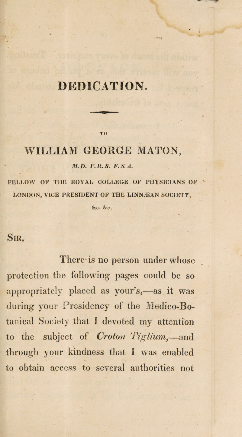 - ''•-5 DEDICATION. TO WILLIAM GEORGE MATON, 31. D. F.R.S. F.S.A. v FELLOW OF THE ROYAL COLLEGE OF PHYSICIANS OF LONDON, VICE PRESIDENT OF THE LINNiEAN SOCIETY, &c. &c. S LR, There* is no person under whose protection the following pages could be so appropriately placed as your’s*—as it was during your Presidency of the Medico-Bo¬ tanical Society that I devoted my attention to the subject of Croton Tiglium}—and through your kindness that I was enabled \ - /V to obtain access to several authorities not