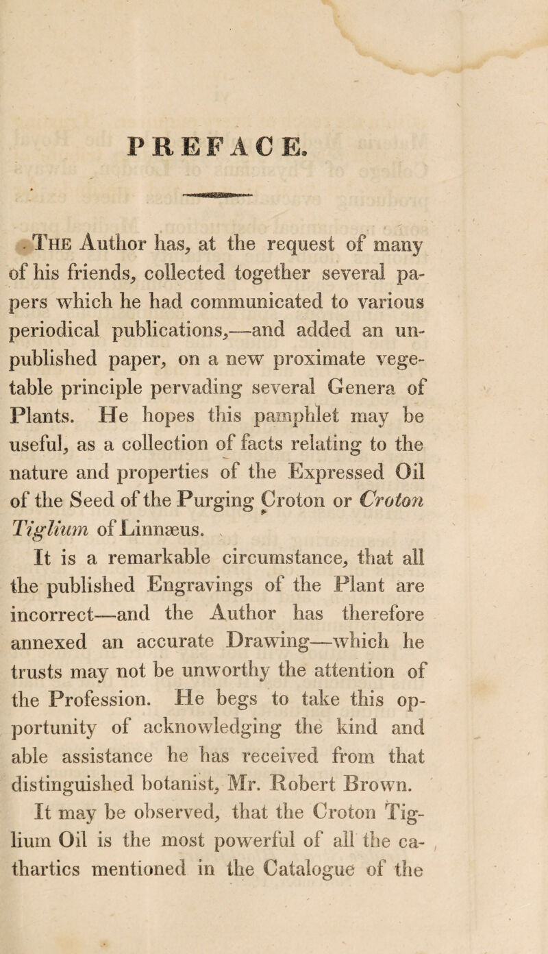 PREFAC E. . The Author has, at the request of many of his friends, collected together several pa¬ pers which he had communicated to various periodical publications,—and added an un¬ published paper, on a new proximate vege¬ table principle pervading several Genera of Plants. He hopes this pamphlet may be useful, as a collection of facts relating to the nature and properties of the Expressed Oil of the Seed of the Purging Croton or Croton Tigliurn of Linnaeus. . It is a remarkable circumstance, that all the published Engravings of the Plant are incorrect—and the Author has therefore annexed an accurate Drawing—-which he trusts may not be unworthy the attention of the Profession. He begs to take this op¬ portunity of acknowledging the kind and able assistance he has received from that distinguished botanist, Mr. Robert Brown. It may be observed, that the Croton Tig- lium Oil is the most powerful of all the ca¬ thartics mentioned in the Catalogue of the