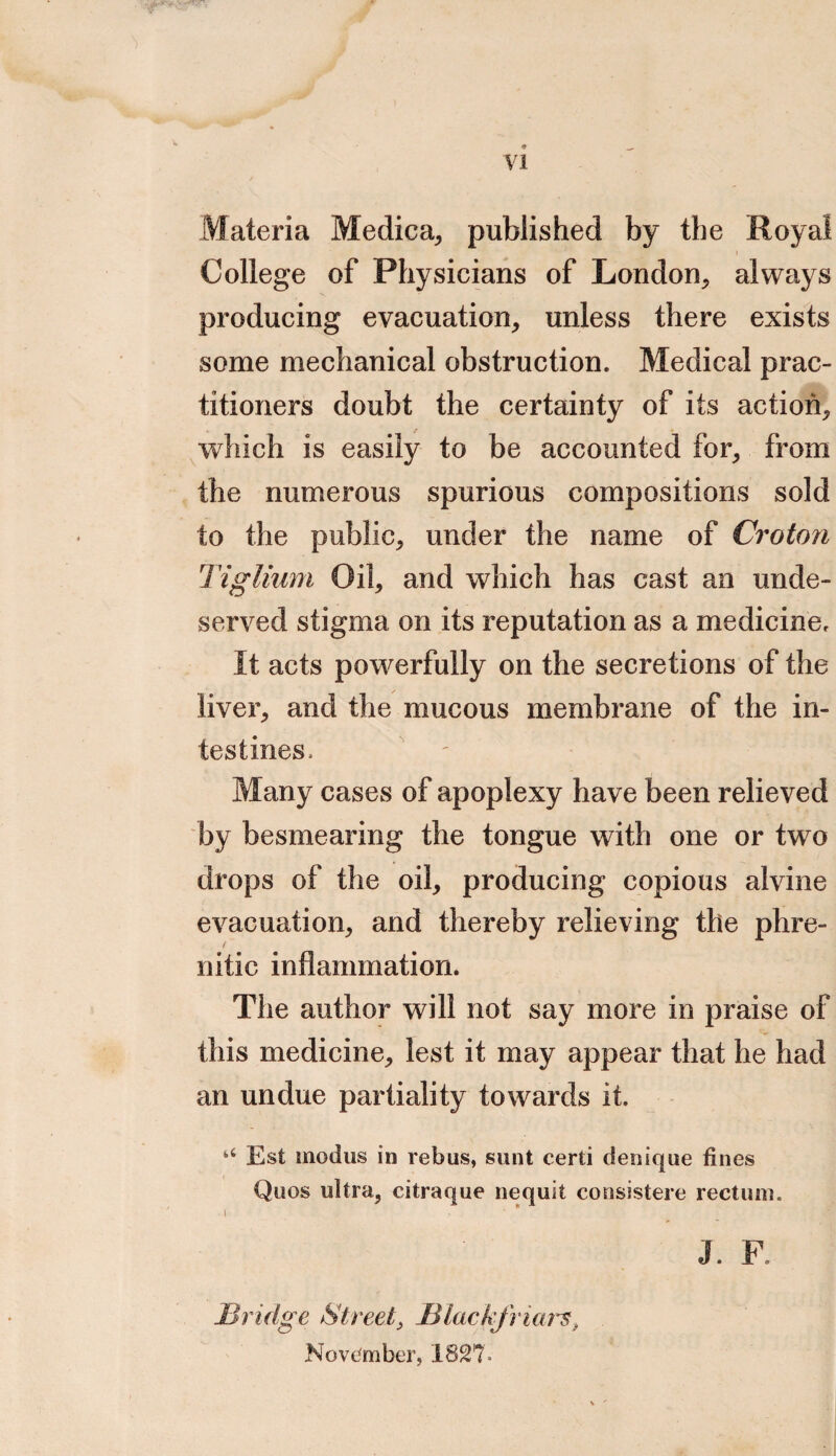 Materia Medica, published by the Royal College of Physicians of London, always producing evacuation, unless there exists some mechanical obstruction. Medical prac¬ titioners doubt the certainty of its action, which is easily to be accounted for, from the numerous spurious compositions sold to the public, under the name of Croton Tiglium Oil, and which has cast an unde¬ served stigma on its reputation as a medicine. It acts powerfully on the secretions of the liver, and the mucous membrane of the in¬ testines. Many cases of apoplexy have been relieved by besmearing the tongue with one or two drops of the oil, producing copious alvine evacuation, and thereby relieving the phre- / nitic inflammation. The author will not say more in praise of this medicine, lest it may appear that he had an undue partiality towards it. “ Est modus in rebus, sunt certi denique fines Quos ultra, citraque nequit consistere rectum. I * * J F. JBridge Street, JBtackfriarst November, 182?,