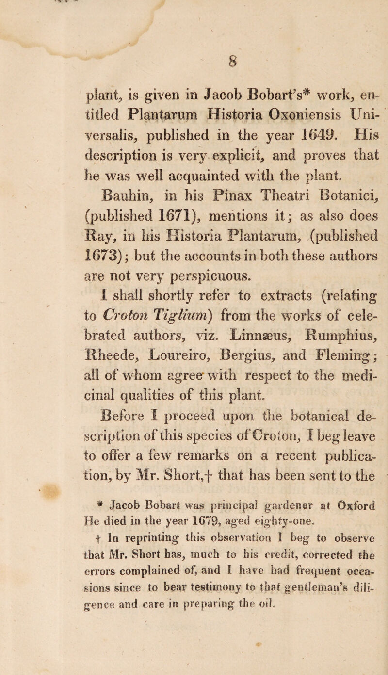 plant, is given in Jacob BobartY* work; en¬ titled Plantarum Historia Oxoniensis Uni¬ versalis; published in the year 1649. His description is very explicit; and proves that he was well acquainted with the plant. Bauhin; in his Pinax Theatri Botanici; (published 1671); mentions it; as also does Ray; in his Historia Plantarum; (published 1673); but the accounts in both these authors are not very perspicuous. I shall shortly refer to extracts (relating to Croton Tiglium) from the works of cele¬ brated authors; viz. LinngeuS; RumphiuS; Rheede; LoureirO; Bergius, and Fleming; all of whom agree with respect to the medi¬ cinal qualities of this plant. Before I proceed upon the botanical de¬ scription of this species of Croton; I beg leave to offer a few remarks on a recent publica¬ tion; by Mr. Shorff that has been sent to the * Jacob Bobart was principal gardener at Oxford He died in the year 1G79, aged eighty-one. f In reprinting this observation 1 beg to observe that Mr. Short has, much to his credit, corrected the errors complained of, and I have had frequent occa¬ sions since to bear testimony to that gentleman's dili¬ gence and care in preparing the oil.