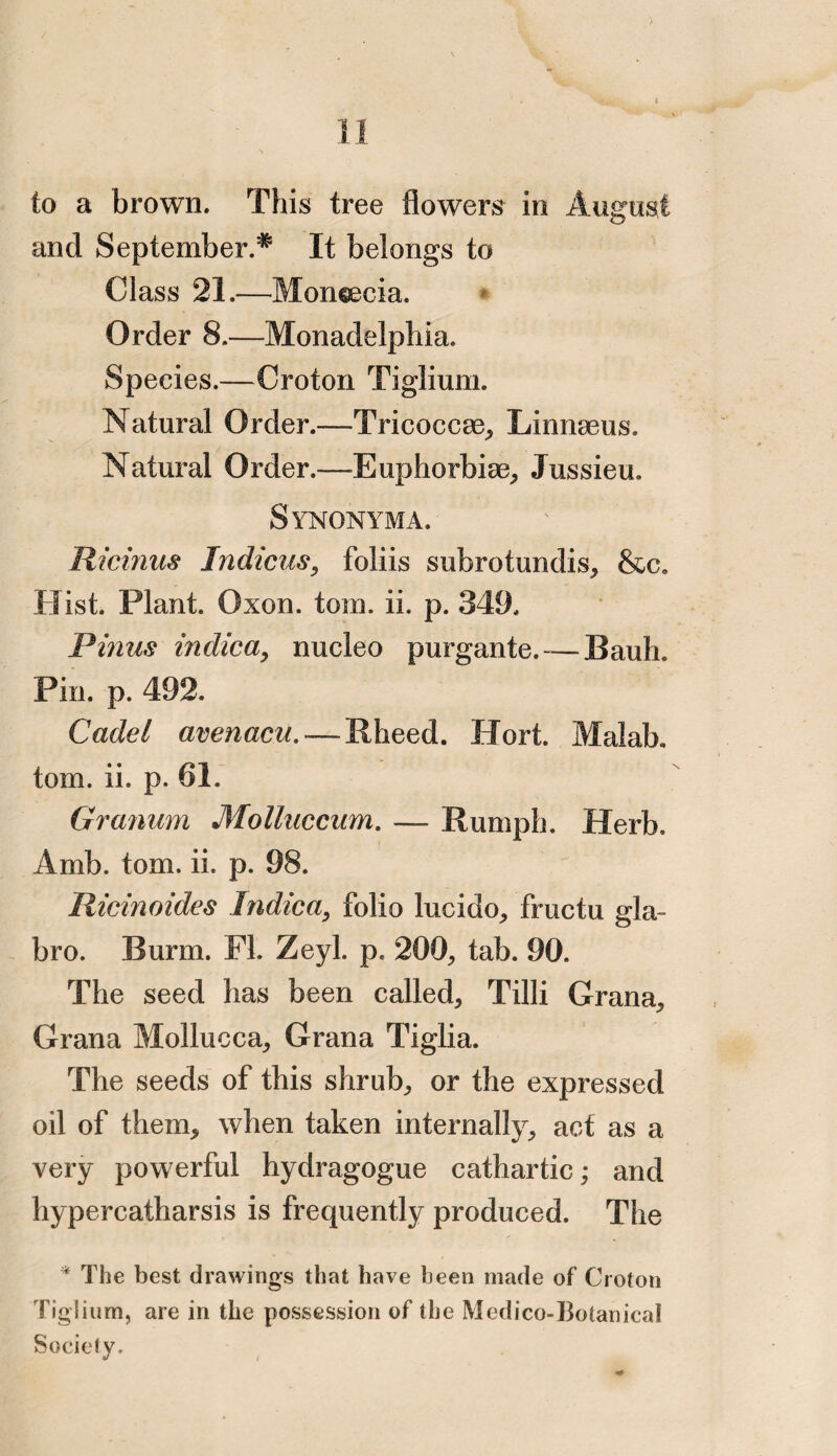 to a brown. This tree flowers in August and September^ It belongs to Class 21.—Moneecia. Order 8.—Monadelphia. Species.—Croton Tiglium. Natural Order.-—Tricoccae, Linnasus. Natural Order.—Euphorbiae, Jussieu. Synonyma. Ricinus Indicus, foliis subrotundis, &c. Hist. Plant. Oxon. tom. ii. p. 349. Finns indica, nucleo purgante.— Bank Pin. p. 492. Cadet avenacu. — Rheed. Hort. Malab. tom. ii. p. 61. Granum Molluccum. — Humph. Herb. Amb. tom. ii. p. 98. Ricinoides Indie a, folio lucido, fructu gla- bro. Bunn. FL Zeyl. p. 200, tab. 90. The seed has been called, Tilli Grana, Grana Mollucca, Grana Tiglia. The seeds of this shrub, or the expressed oil of them, when taken internally, act as a very powerful hydragogue cathartic; and hypercatharsis is frequently produced. The * The best drawings that have been made of Croton Tiglium, are in the possession of the Medico-Botanical Society,