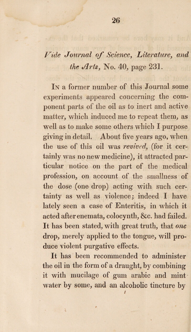 Vide Journal of Science, Literature, and the dirts, No. 40, page 231. In a former number of this Journal some experiments appeared concerning the com¬ ponent parts of the oil as to inert and active matter, which induced me to repeat them, as well as to make some others which I purpose giving in detail. About five years ago, when the use of this oil was revived, (for it cer¬ tainly was no new medicine), it attracted par¬ ticular notice on the part of the medical profession, on account of the smallness of the dose (one drop) acting with such cer¬ tainty as well as violence; indeed I have lately seen a case of Enteritis, in which it acted after enemata, colocynth, &c. had failed. It has been stated, with great truth, that one drop, merely applied to the tongue, will pro¬ duce violent purgative effects. It has been recommended to administer the oil in the form of a draught, by combining it with mucilage of gum arabic and mint water by some, and an alcoholic tincture by /