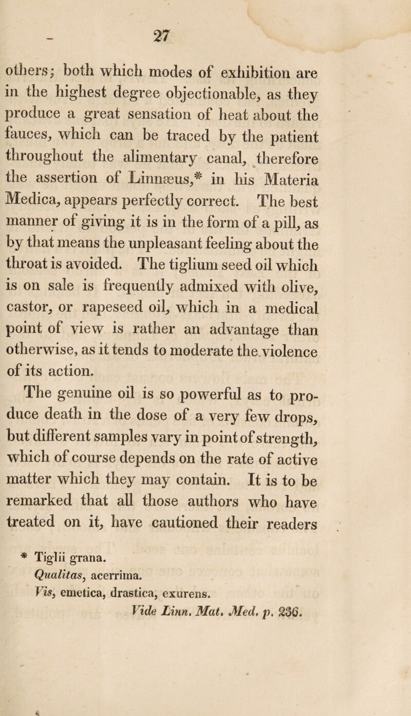others; both which modes of exhibition are in the highest degree objectionable, as they produce a great sensation of heat about the fauces, which can be traced by the patient throughout the alimentary canal, therefore the assertion of Linnaeus,* in his Materia Medica, appears perfectly correct. The best manner of giving it is in the form of a pill, as by that means the unpleasant feeling about the throat is avoided. The tiglium seed oil which is on sale is frequently admixed with olive, castor, or rapeseed oil, which in a medical point of view is rather an advantage than otherwise, as it tends to moderate the.violence of its action. The genuine oil is so powerful as to pro¬ duce death in the dose of a very few drops, but different samples vary in point of strength, which of course depends on the rate of active matter which they may contain. It is to be remarked that all those authors who have treated on it, have cautioned their readers * Tiglii gran a. Qualitas, acerrima. Vis9 emetica, drastica, exurens. Vide Linn. Mat. Med. p. 2ZQ. ♦1