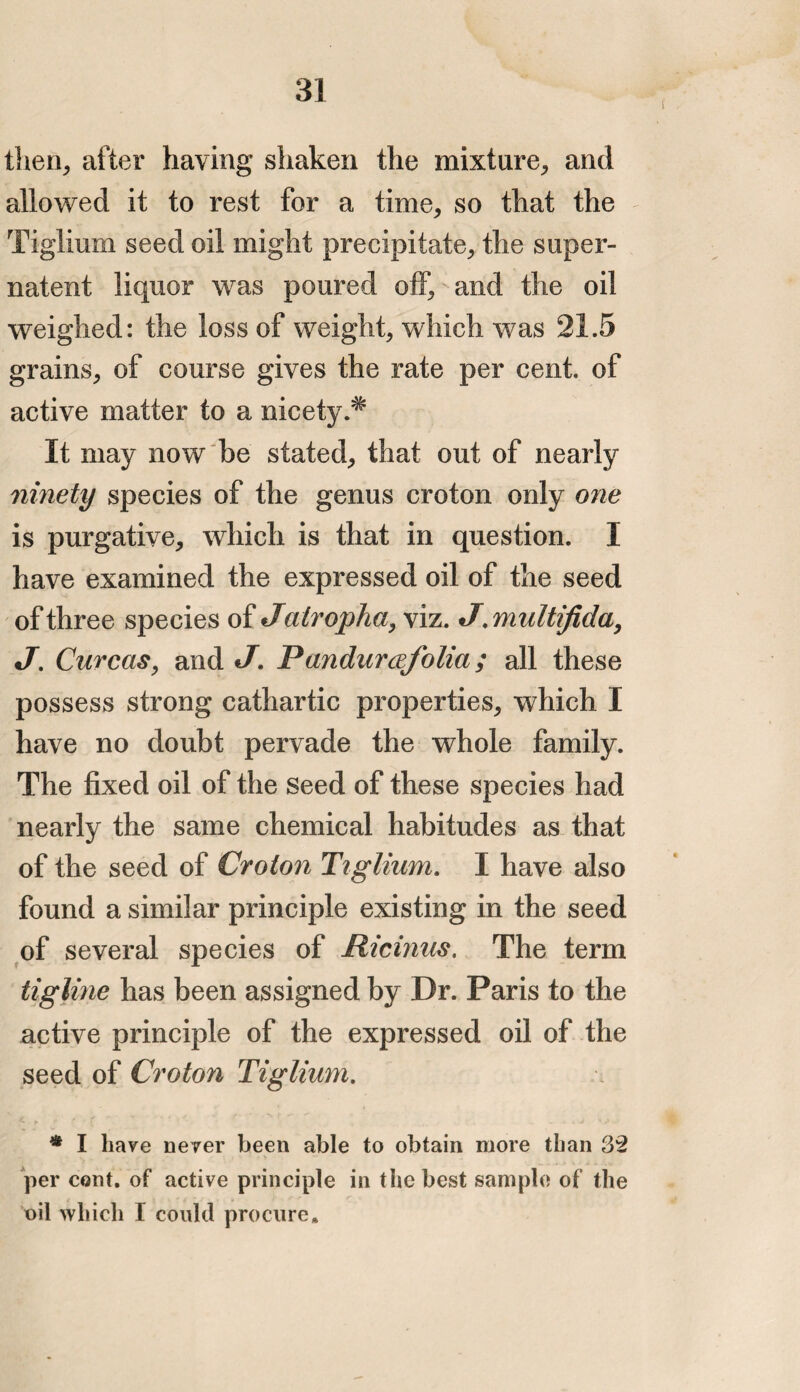 then, after having shaken the mixture, and allowed it to rest for a time, so that the Tiglium seed oil might precipitate, the super- natent liquor was poured off, and the oil weighed: the loss of weight, which was 21.5 grains, of course gives the rate per cent, of active matter to a nicety.# It may now be stated, that out of nearly ninety species of the genus croton only one is purgative, which is that in question. I have examined the expressed oil of the seed of three species of Jatropha, viz. J.multifida, J. Curcas, and J. P(indurafolia ; all these possess strong cathartic properties, which I have no doubt pervade the whole family. The fixed oil of the Seed of these species had nearly the same chemical habitudes as that of the seed of Croton Tiglium. I have also found a similar principle existing in the seed of several species of Ricinus. The term tigline has been assigned by Dr. Paris to the active principle of the expressed oil of the seed of Croton Tiglium. * I have never been able to obtain more than 32 per cent, of active principle in the best sample of the oil which I could procure.