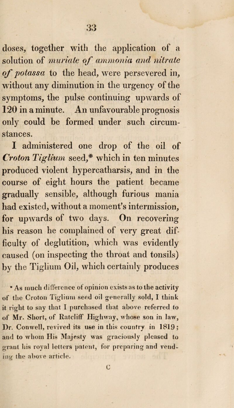 doses, together with the application of a solution of muriate of ammonia and nitrate of potassa to the head, were persevered in, without any diminution in the urgency of the symptoms, the pulse continuing upwards of 120 in a minute. An unfavourable prognosis only could be formed under such circum¬ stances. I administered one drop of the oil of Croton Tiglium seed,* which in ten minutes produced violent hypercatharsis, and in the course of eight hours the patient became gradually sensible, although furious mania had existed, without a moment’s intermission, for upwards of two days. On recovering his reason he complained of very great dif¬ ficulty of deglutition, which was evidently caused (on inspecting the throat and tonsils) by the Tiglium Oil, which certainly produces * As much difference of opinion exists as to the activity of the Croton Tiglium seed oil generally sold, I think it right to say that I purchased that above referred to of Mr. Short, of Ratcliff Highway, whose son in law, Dr. Conwell, revived its use in this country in 1819; and to whom His Majesty was graciously pleased to grant his royal ’letters patent, for preparing and vend¬ ing the above article. C