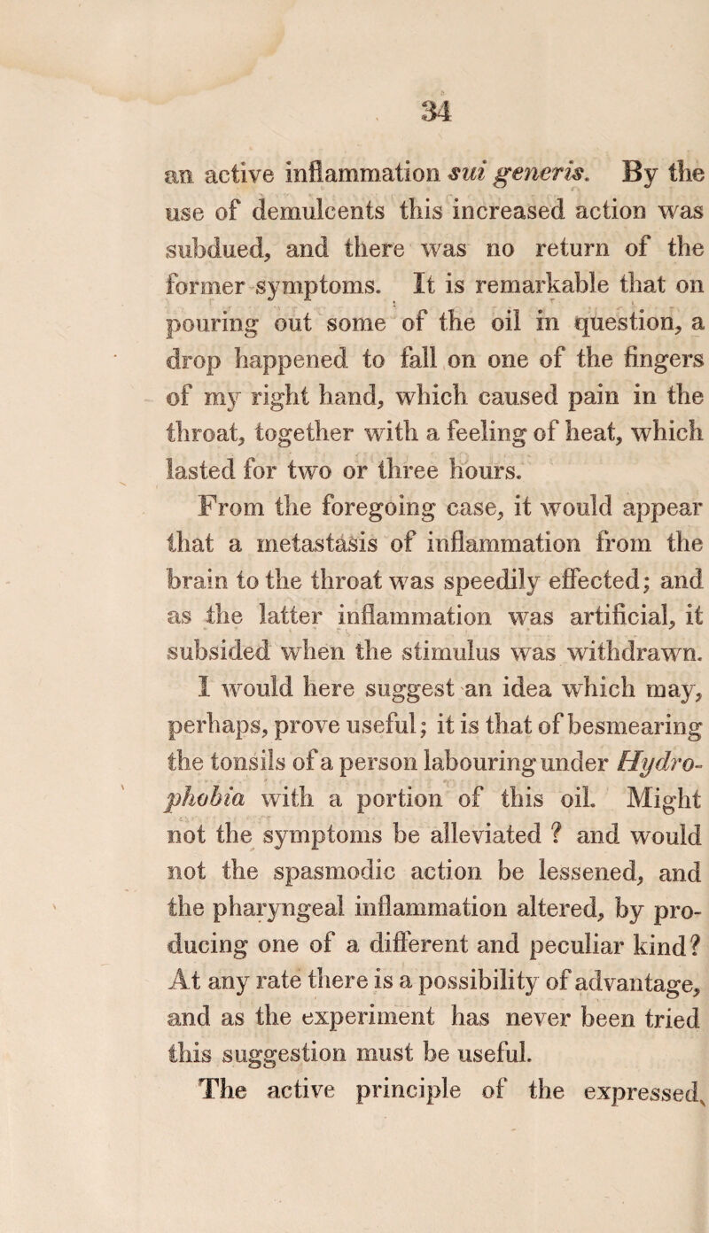 an active inflammation sui generis. By the use of demulcents this increased action was subdued, and there was no return of the former symptoms. It is remarkable that on pouring out some of the oil in question, a drop happened to fall on one of the fingers of my right hand, which caused pain in the throat, together with a feeling of heat, which lasted for two or three hours. From the foregoing case, it would appear that a metastasis of inflammation from the brain to the throat was speedily effected; and as the latter inflammation was artificial, it subsided when the stimulus was withdrawn. I would here suggest an idea which may, perhaps, prove useful; it is that of besmearing the tonsils of a person labouring under Hydro¬ phobia with a portion of this oil Might not the symptoms be alleviated ? and would not the spasmodic action be lessened, and the pharyngeal inflammation altered, by pro¬ ducing one of a different and peculiar kind? At any rate there is a possibility of advantage, and as the experiment has never been tried this suggestion must be useful. The active principle of the expressed,