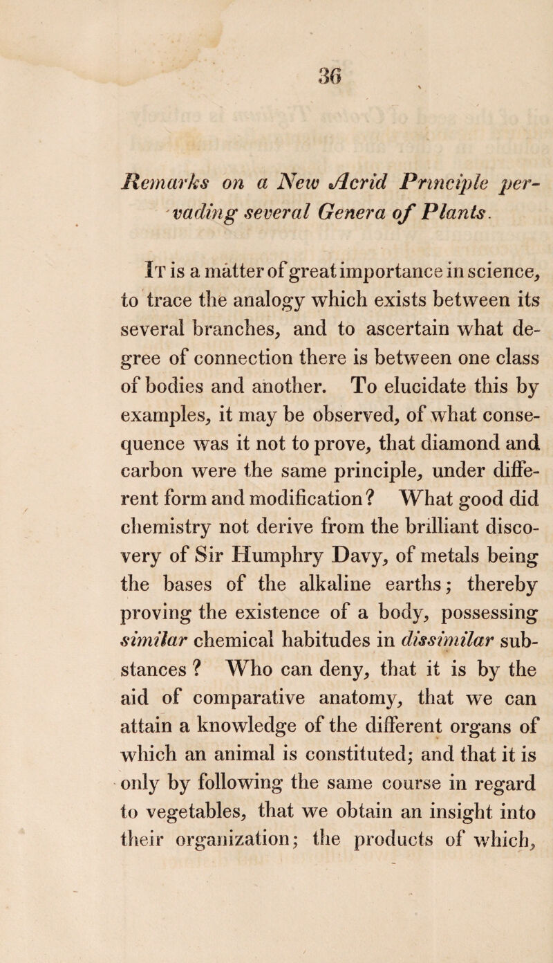 Remarks on a New Jlcrid Principle per¬ vading several Genera of Plants. It is a matter of great importance in science, to trace the analogy which exists between its several branches, and to ascertain what de¬ gree of connection there is between one class of bodies and another. To elucidate this by examples, it may be observed, of what conse¬ quence was it not to prove, that diamond and carbon were the same principle, under diffe¬ rent form and modification ? What good did chemistry not derive from the brilliant disco¬ very of Sir Humphry Davy, of metals being the bases of the alkaline earths; thereby proving the existence of a body, possessing similar chemical habitudes in dissimilar sub¬ stances ? Who can deny, that it is by the aid of comparative anatomy, that we can attain a knowledge of the different organs of which an animal is constituted; and that it is only by following the same course in regard to vegetables, that we obtain an insight into their organization; the products of which.
