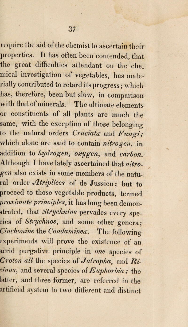 require the aid of the chemist to ascertain then- properties. It has often been contended, that the great difficulties attendant on the che_ mical investigation of vegetables, has mate¬ rially contributed to retard its progress; which has, therefore, been but slow, in comparison with that of minerals. The ultimate elements or constituents of all plants are much the same, with the exception of those belonging to the natural orders Cruciatce and Fungi; which alone are said to contain nitrogen, in addition to hydrogen, oxygen, and carbon. Although I have lately ascertained that nitro¬ gen also exists in some members of the natu¬ ral order Atriplices of de Jussieu; but to proceed to those vegetable products, termed proximate principles, it has long been demon¬ strated, that Strychnine pervades every spe¬ cies of Strychnos, and some other genera; Cinchonine the Condaminece. The following experiments will prove the existence of an acrid purgative principle in one species of Croton all the species of Jatropha, and Ri- vinus, and several species of Euphorbia; the latter, and three former, are referred in the artificial system to two different and distinct