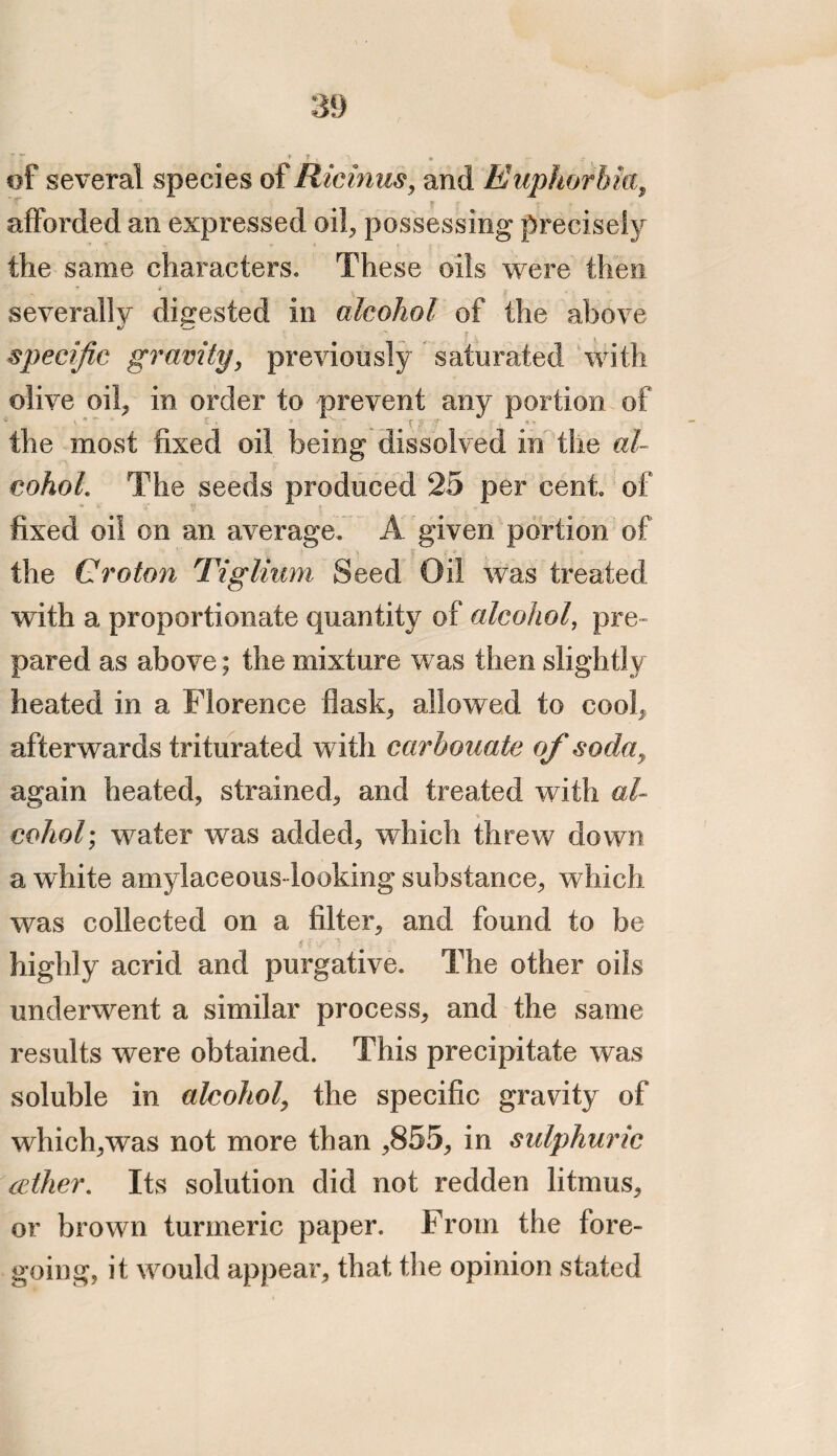 j : . * 3 i ' <* of several species of Ricinus, and Euphorbia, afforded an expressed oil, possessing precisely the same characters. These oils were then severally digested in alcohol of the above specific gravity, previously saturated with olive oil, in order to prevent any portion of the most fixed oil being dissolved in the al¬ cohol. The seeds produced 25 per cent of fixed oil on an average. A given portion of the Croton Tiglium Seed Oil was treated with a proportionate quantity of alcohol, pre¬ pared as above; the mixture was then slightly heated in a Florence flask, allowed to cool, afterwards triturated with carbonate of soda9 again heated, strained, and treated with al- % coho/; water was added, which threw down a white amylaceous looking substance, which was collected on a filter, and found to be highly acrid and purgative. The other oils underwent a similar process, and the same results were obtained. This precipitate was soluble in alcohol, the specific gravity of which,was not more than ,855, in sulphuric iether. Its solution did not redden litmus, or brown turmeric paper. From the fore¬ going, it would appear, that the opinion stated