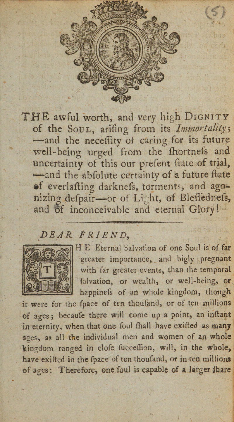 THE awful worth, and very high Dignity of the Soul, arifing from its Immortality $ —and the neceffky of caring for its future well-being urged from the fhortnefs and uncertainty of this our prefent (rate of trial, —and the abfolute certainty of a future ftate everlafting darknefs, torments, and ago* nizinor defpair—or of Li0ht, of Bleffednefs, and of inconceivable and eternal Glory! FRIEND, H E Eternal Salvation of one Soul is of far greater importance, and bigly pregnant with far greater events, than the temporal falvation, or wealth, or well-being, or happinefs of an whole kingdom, though it were for the fpace of ten thoufand, or of ten millions of ages; becaufe there will come up a point, an inflant in eternity, when that one foul (hall have exifted as many ao-es, as all the individual men and women of an whole kingdom ranged in clofe fucceflion, will, in the whole, have exilted in the fpace of ten thoufand, or in ten millions of ages: Therefore, one foul is capable of a larger fhare DEAR