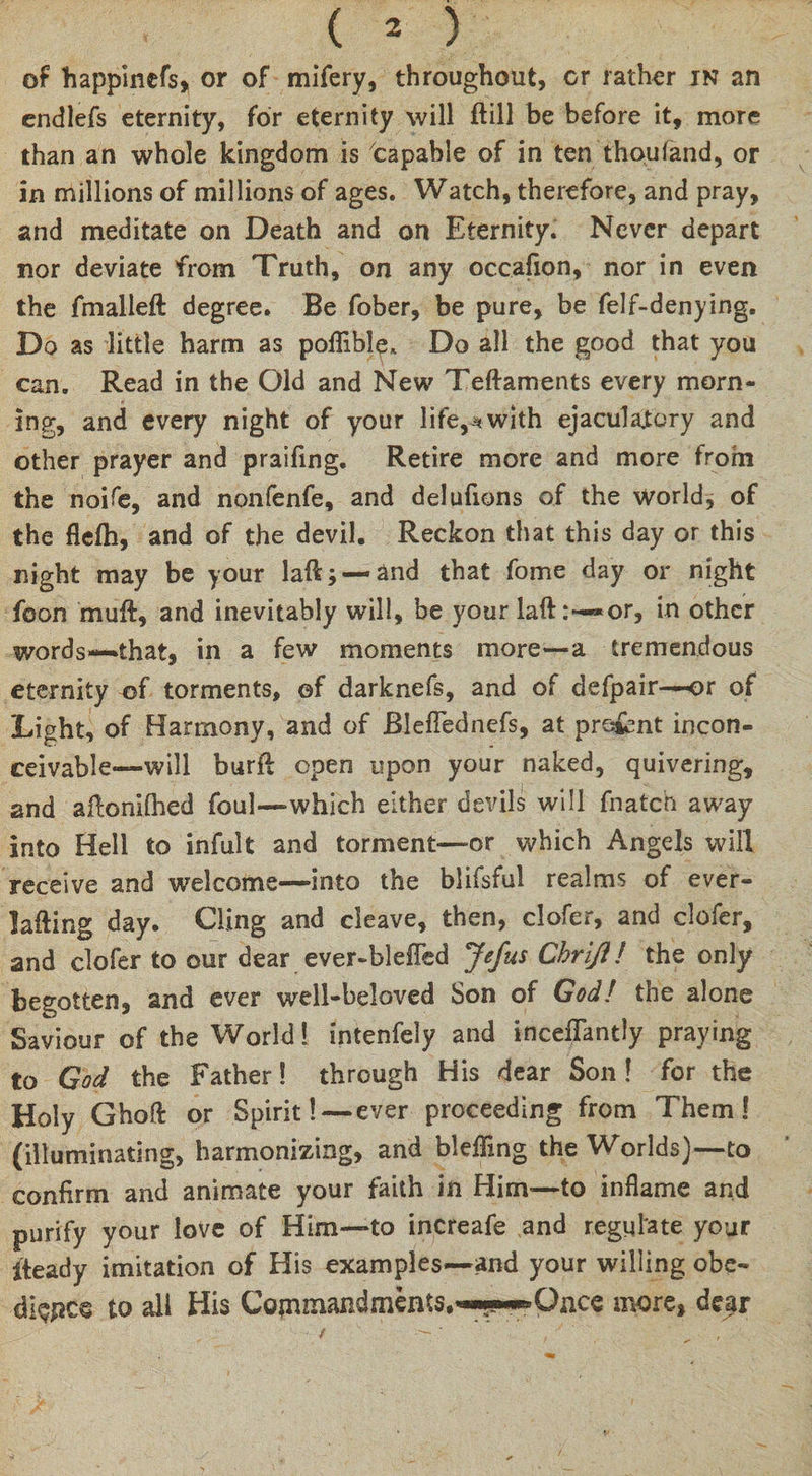 of happinefs* or of mifery, throughout, or rather in an endlefs eternity, for eternity will ftill be before it, more than an whole kingdom is capable of in ten thoufand, or in millions of millions of ages. Watch, therefore, and pray, and meditate on Death and on Eternity. Never depart nor deviate from Truth, on any occafion, nor in even the fmalleft degree. Be fober, be pure, be felf-denying. Do as little harm as poflible* Do all the good that you can. Read in the Old and New Teftaments every morn¬ ing, and every night of your life,with ejaculatory and other prayer and praifing. Retire more and more from the noife, and nonfenfe, and delufions of the world, of the flelh, and of the devil. Reckon that this day or this night may be your laft; —and that fome day or night foon muft, and inevitably will, be your laft*or, in other WOrds—* that, in a few moments more—a tremendous eternity of torments, of darknefs, and of defpair—or of Light, of Harmony, and of Bleflednefs, at pro&amp;nt incon¬ ceivable*—will burfl open upon your naked, quivering, and aftonilhed foul—-which either devils will fnatch away into Hell to infult and torment—or which Angels will receive and welcome—into the blifsful realms of ever- lafting day. Cling and cleave, then, clofer, and clofer, and clofer to our dear ever-bleffed Jefus Chriji! the only begotten, and ever well-beloved Son of God! the alone Saviour of the World! intenfely and inceflantly praying to God the Father! through His dear Son ! for the Holy Ghofl or Spirit! — ever proceeding from Them! (illuminating, harmonizing, and blelTing the Worlds)—to confirm and animate your faith in Him—to inflame and purify your love of Him—to increafe and regulate your iteady imitation of His examples—and your willing obe- dispes to all His Cotrunandments.^y^ Once more, dear