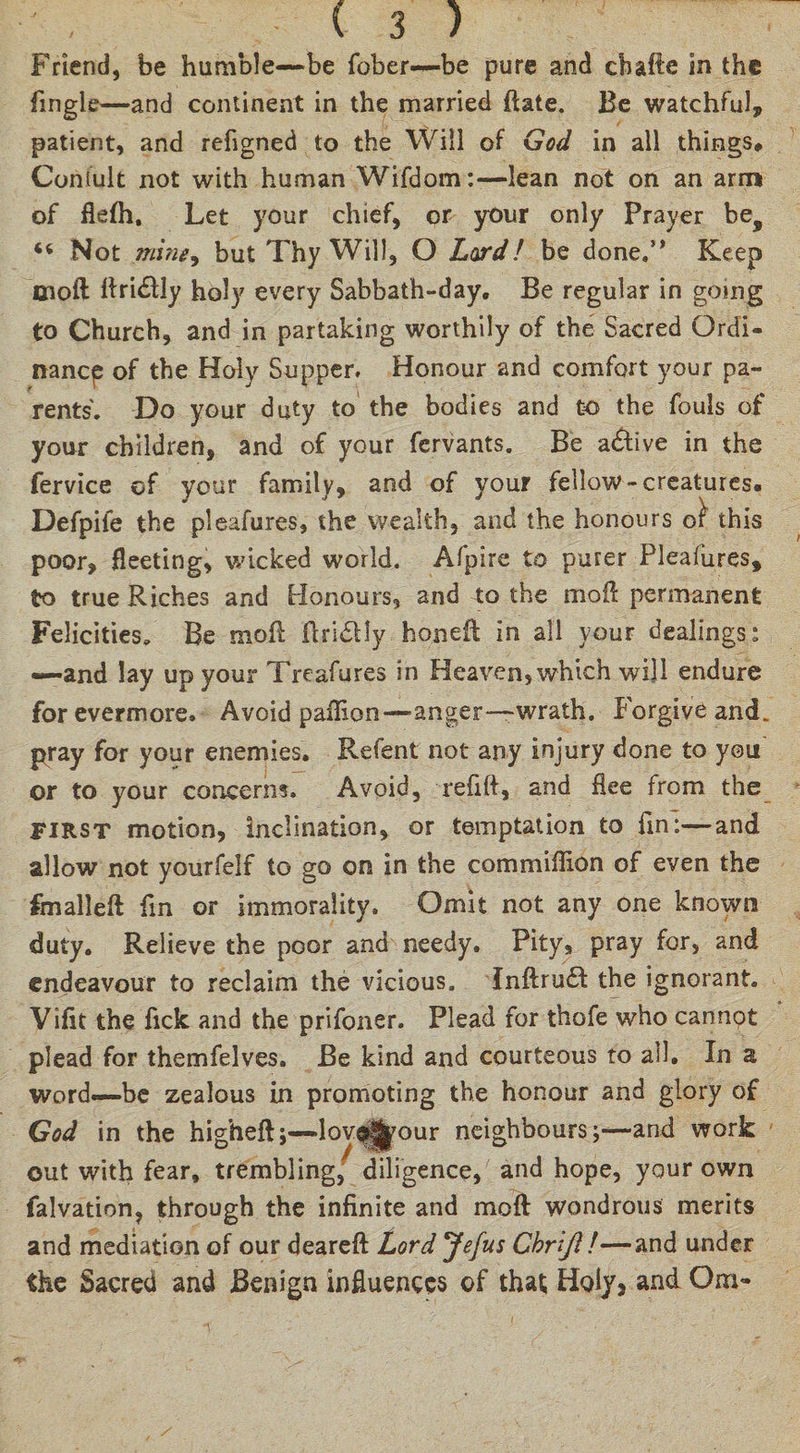 Friend, be humble—be fober—be pure and cbafte in the fingle—and continent in the married fiate. Be watchful, patient, and refigned to the Will of God in all things* Consult not with human Wifdom:—lean not on an arm of flefh. Let your chief, or your only Prayer bes Not mine, but Thy Will, O Lordl be done,” Keep Eioft flri£lly holy every Sabbath-day, Be regular in going to Church, and in partaking worthily of the Sacred Ordi¬ nance of the Holy Supper. Honour and comfort your pa¬ rents. Do your duty to the bodies and to the fouls of your children, and of your fervants. Be active in the fervice of your family, and of your fellow-creatures. Defpife the pleafures, the wealth, and the honours of this poor, fleeting, wicked world. Afpire to purer Pleafures, to true Riches and Honours, and to the moil: permanent Felicities. Be mofi flridtly honeft in all your dealings: —and lay up your Treafures in Heaven, which will endure forevermore. Avoid paflion—anger—wrath. Forgive and. pray for your enemies, Refent not any injury done to you or to your concerns. Avoid, refill, and flee from the FIRST motion, inclination, or temptation to fin:—and allow not yourfelf to go on in the commiffion of even the fmalleft fin or immorality. Omit not any one known duty. Relieve the poor and needy. Pity, pray for, and endeavour to reclaim the vicious, Inflru£t the ignorant. Vifit the fick and the prifoner. Plead for thofe who cannpt plead for themfelves. Be kind and courteous to all. In a word—be zealous in promoting the honour and glory of God in the higheft;—lov^our neighbours;—and work out with fear, trembling, diligence, and hope, your own falvation, through the infinite and raoft wondrous merits and mediation of our dearefi: Lord Jefus Chrifl!—and under the Sacred and Benign influences of that Hq1/s and Om-