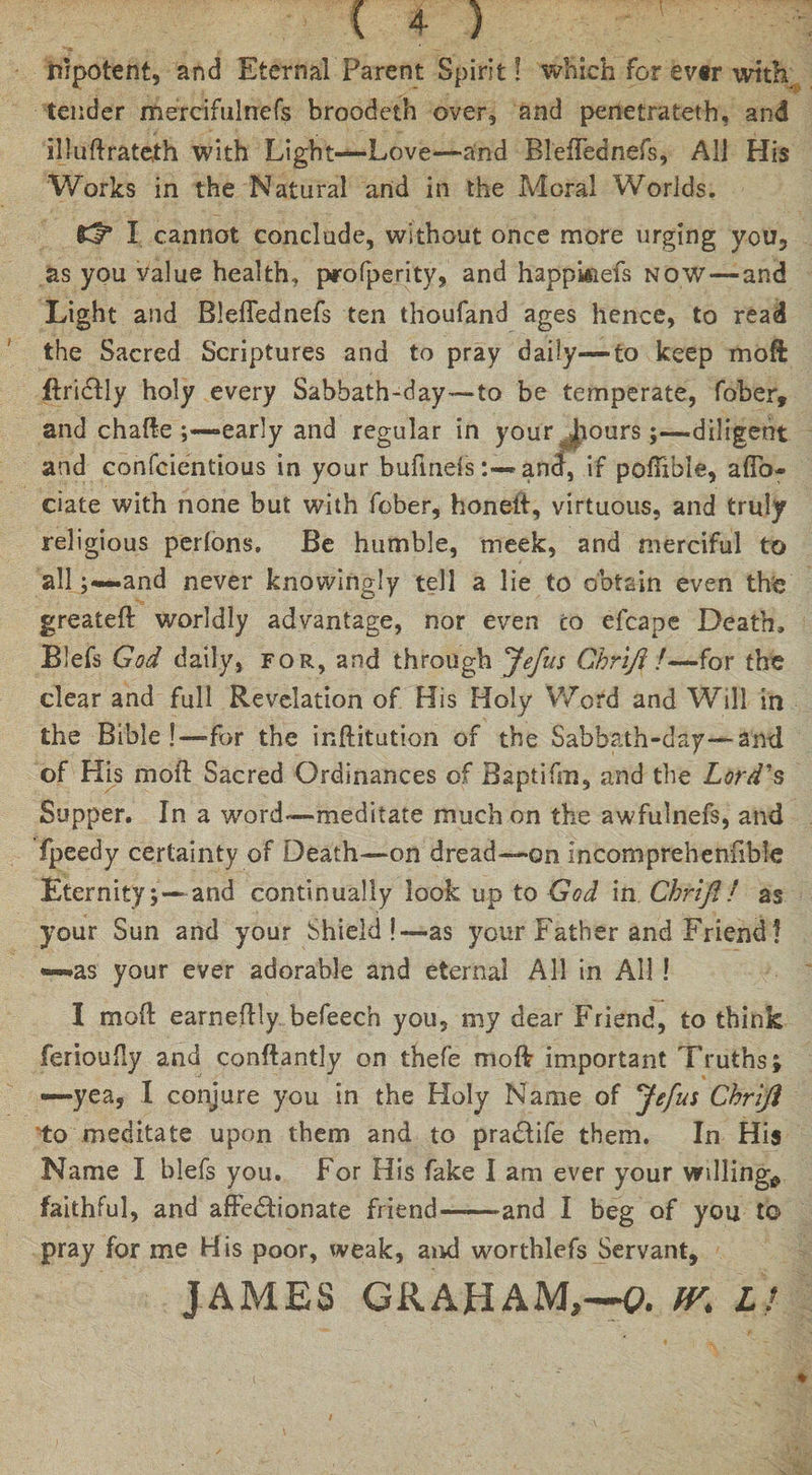 impotent, and Eternal Parent Spirit! which for ev«r with tender mercifulnefs broodeth over, and penetrateth, and illuftrateth with Light—Love—and Bleffednefs, All His Works in the Natural and in the Moral Worlds. Id* I cannot conclude, without once more urging you, as you value health, profperity, and happisiefs now—and Light and Bleffednefs ten thoufand ages hence, to read the Sacred Scriptures and to pray daily—to keep mo ft ftrictly holy every Sabbath-day—to be temperate, fober, and chafte early and regular in your Jiours;—diligent and conscientious in your bufineisand, if poftible, affo- date with none but with fober, honett, virtuous, and truly religious perfons. Be humble, meek, and merciful to all ;—.and never knowingly tell a lie to obtain even the greateft worldly advantage, nor even to efcape Death, Blefs God daily, for, and through Jefus Ghrift7—for the clear and full Revelation of His Holy Word and Will in the Bible !—for the inftitution of the Sabbath-day—and of His moil; Sacred Ordinances of Baptifm, and the Lord's Supper. In a word—meditate much on the awfulnefs, and fpeedy certainty of Death—on dread—on incomprehenfible Eternity; — and continually look up to God in Chrifi! as your Sun and your Shield!—as your Father and Friend! —as your ever adorable and eternal All in All ! I moft earneftly befeech you, my dear Friend, to think ferioufly and conftantly on thefe moft important Truths; —yea, I conjure you in the Holy Name of Jefus Chriji to meditate upon them and to pradtife them. In His Name I blefs you. For His fake I am ever your willing^ faithful, and affectionate friend--and I beg of you to pray for me His poor, weak, and worthlefs Servant, JAMES GRAHAM,—0. fV. LI