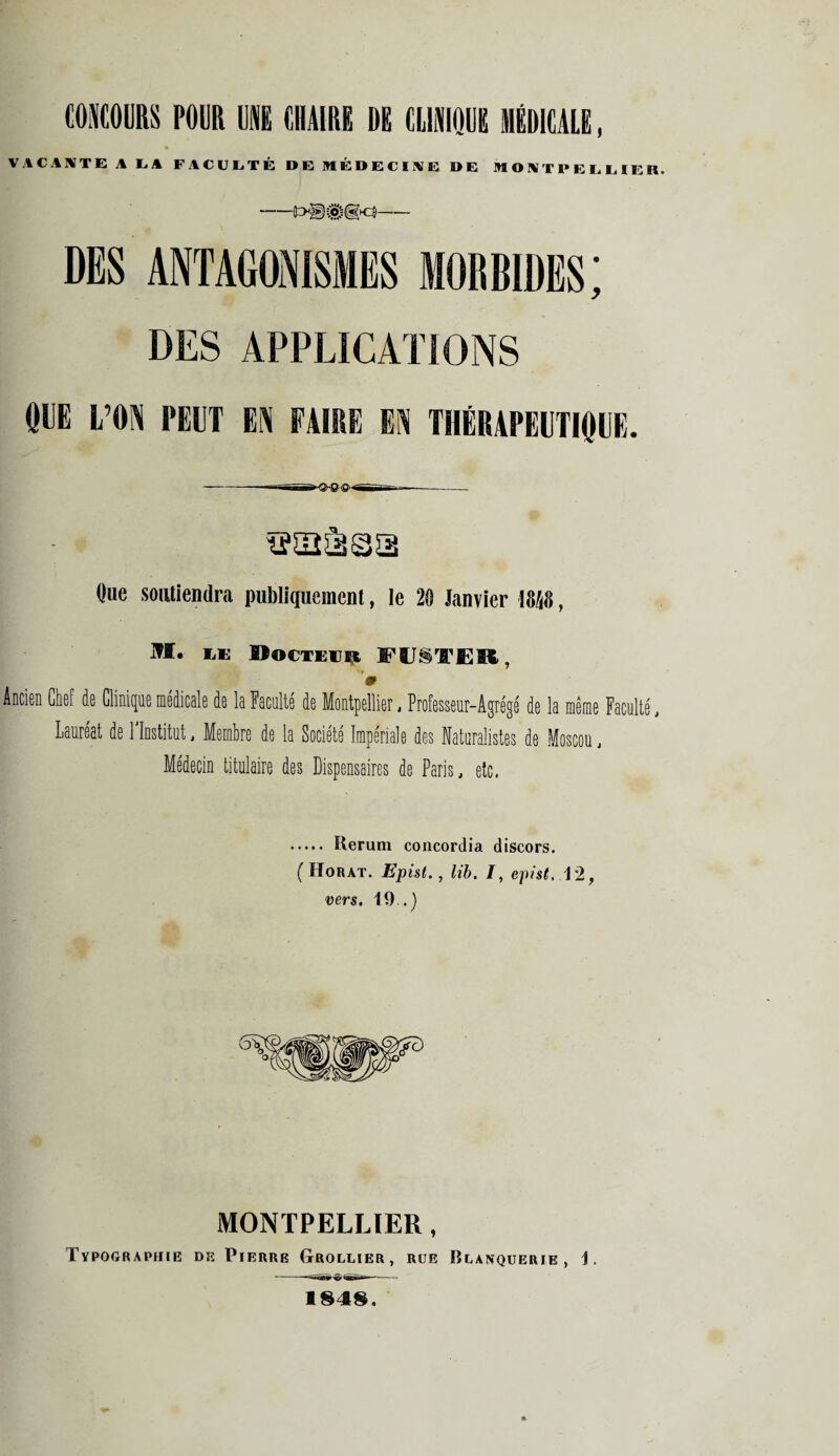CONCOURS POUR UE CHAIRE DE CLINIQUE MÉDICALE, VACANTE A LA FACULTÉ DE MÉDECINE DE MONTPELLIER. -- DES ANTAGONISMES MORBIDES; DES APPLICATIONS ODE L’ON PEUT EN FAIRE EN THÉRAPEUTIQUE. Que soutiendra publiquement, le 20 Janvier 1848, M. LU Docteur Fl^TER, 9 Ancien Chef de Clinique médicale de la Faculté de Montpellier, Professeur-Agrégé de la même Faculté, Lauréat de l'Institut, Membre de la Société Impériale des Naturalistes de Moscou, Médecin titulaire des Dispensaires de Paris, etc. .... Rerum concordia discors. (Horat. Epist., lib. I, epist. 12, vers. 19..) MONTPELLIER, Typographie de Pierre Grollier, rue IÎLANQUERIE , 1. 184$.