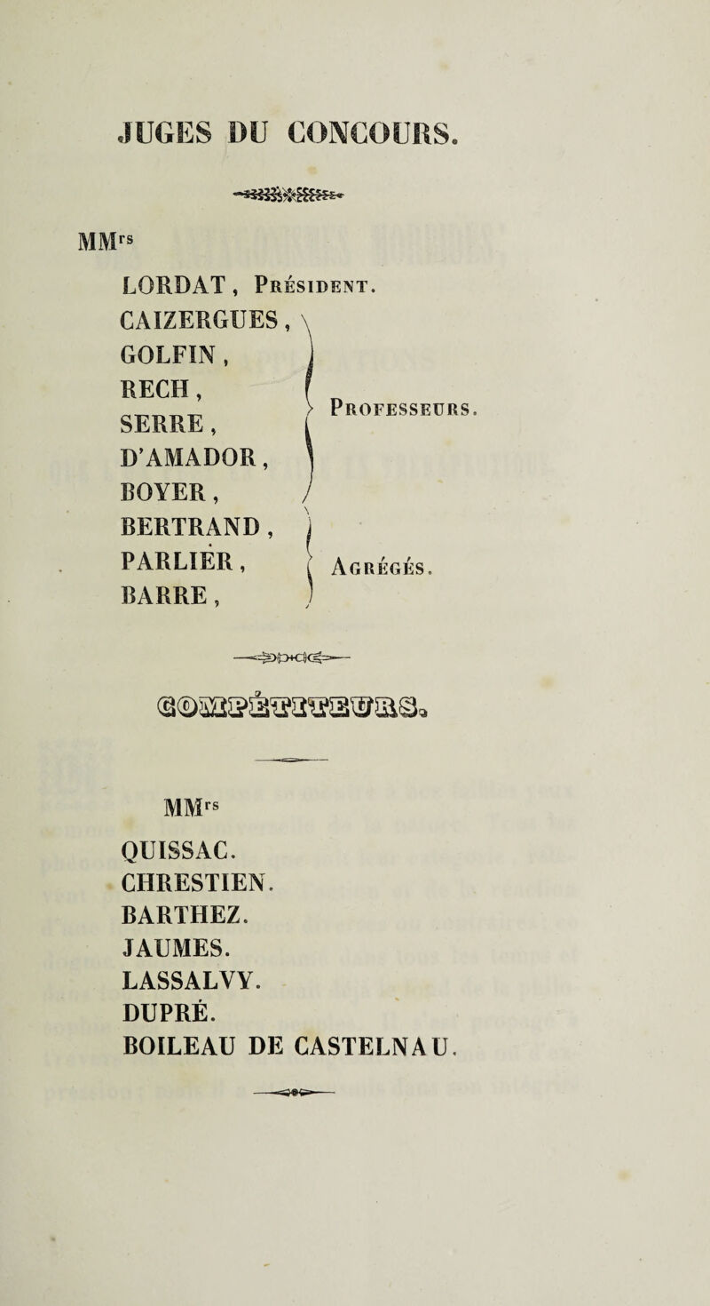 JUGES DU CONCOURS. MMrs LORDAT, Président. CAIZERGUES, \ GOLFIN , RECH, SERRE, D’AMADOR, BOYER, l BERTRAND, j PAR LIEE , f Agrégés. BARRE, ) MMrs OUISSAC. CHRESTIEN. BARTHEZ. JAUMES. LASSALVY. DUPRÉ. BOILEAU DE CASTELNAU.