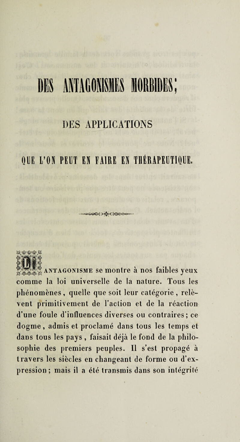 I DES APPLICATIONS QUE L’ON PEUT EN FAIRE EN TI1ÉRAPEUT1QUE. antagonisme se montre à nos faibles yeux comme la loi universelle de la nature. Tous les phénomènes , quelle que soit leur catégorie , relè¬ vent primitivement de l’action et de la réaction d’une foule d’influences diverses ou contraires; ce dogme, admis et proclamé dans tous les temps et dans tous les pays , faisait déjà le fond de la philo¬ sophie des premiers peuples. Il s’est propagé à travers les siècles en changeant de forme ou d’ex¬ pression ; mais il a été transmis dans son intégrité