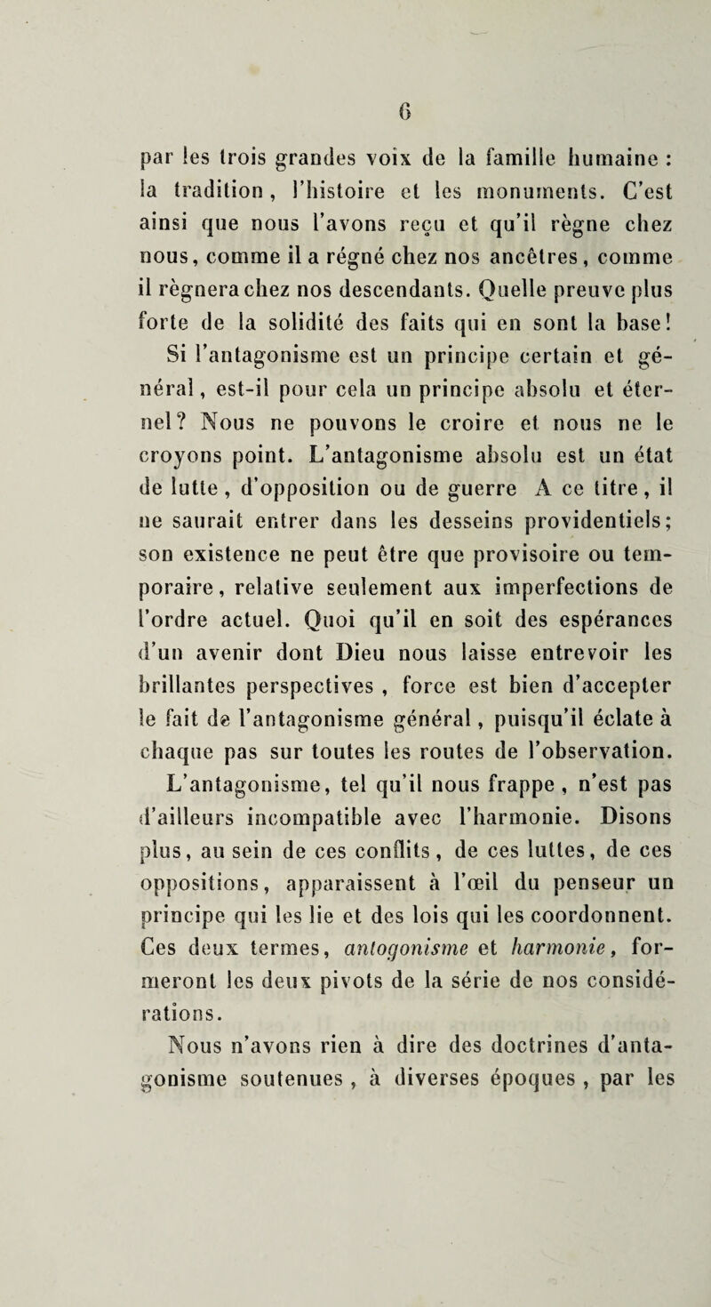 par les trois grandes voix de la famille humaine : la tradition, l’histoire et les monuments. C’est ainsi que nous l’avons reçu et qu’il règne chez nous, comme il a régné chez nos ancêtres , comme il régnera chez nos descendants. Quelle preuve plus forte de la solidité des faits qui en sont la base! Si l’antagonisme est un principe certain et gé¬ néral , est-il pour cela un principe absolu et éter¬ nel? Nous ne pouvons le croire et nous ne le croyons point. L’antagonisme absolu est un état de lutte , d’opposition ou de guerre A ce titre, il ne saurait entrer dans les desseins providentiels; son existence ne peut être que provisoire ou tem¬ poraire, relative seulement aux imperfections de l’ordre actuel. Quoi qu’il en soit des espérances d’un avenir dont Dieu nous laisse entrevoir les brillantes perspectives , force est bien d’accepter le fait de l’antagonisme général, puisqu’il éclate à chaque pas sur toutes les routes de l’observation. L’antagonisme, tel qu’il nous frappe , n’est pas d’ailleurs incompatible avec l’harmonie. Disons plus, au sein de ces conflits, de ces luttes, de ces oppositions, apparaissent à l’œil du penseur un principe qui les lie et des lois qui les coordonnent. Ces deux termes, anlogonisme et harmonie, for¬ meront les deux pivots de la série de nos considé¬ rations. Nous n’avons rien à dire des doctrines d'anta¬ gonisme soutenues , à diverses époques , par les