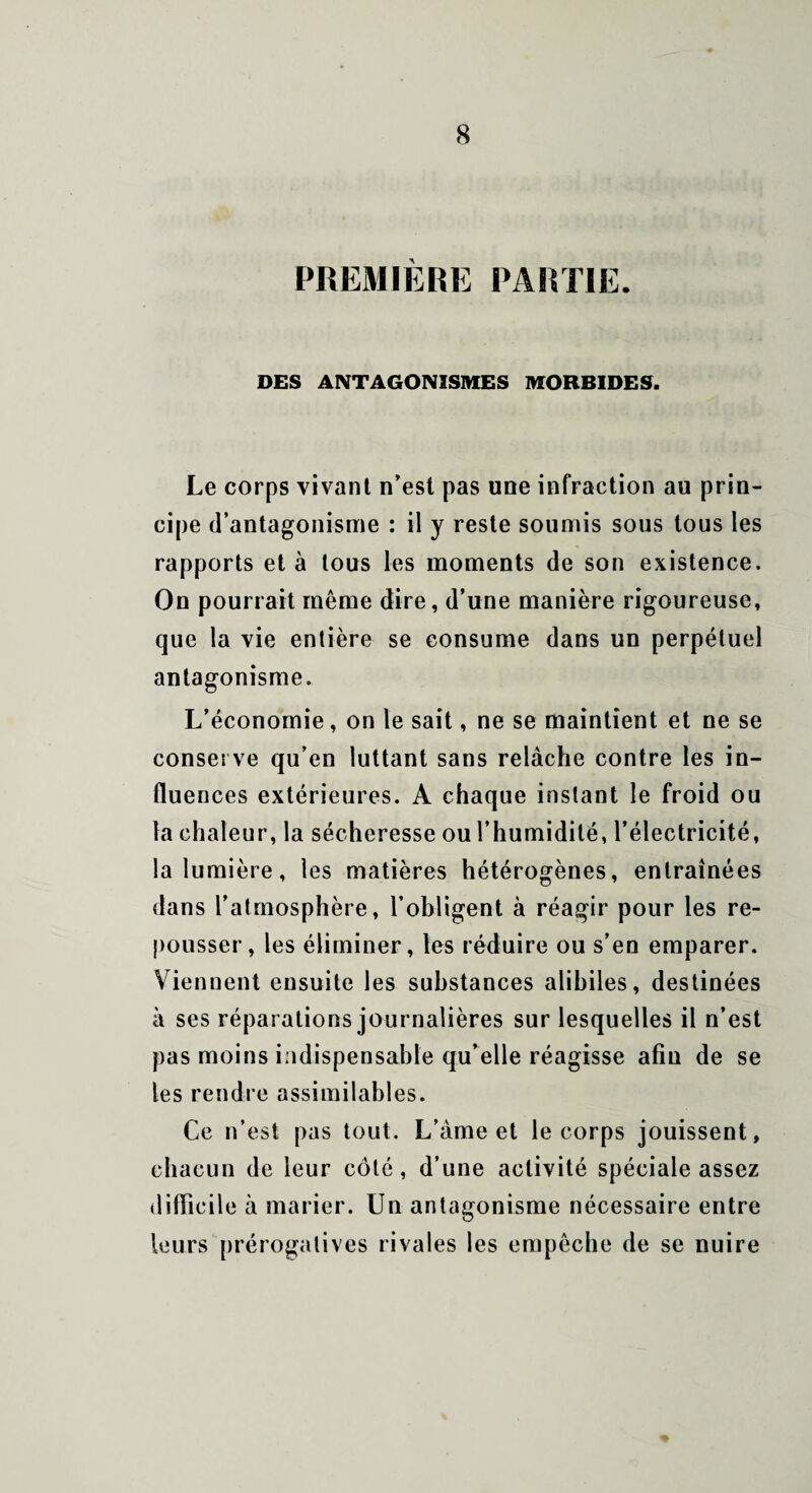 DES ANTAGONISMES MORBIDES. Le corps vivant n’est pas une infraction au prin¬ cipe d’antagonisme : il y reste soumis sous tous les rapports et à tous les moments de son existence. On pourrait même dire, d’une manière rigoureuse, que la vie entière se consume dans un perpétuel antagonisme. L’économie, on le sait, ne se maintient et ne se conserve qu’en luttant sans relâche contre les in¬ fluences extérieures. A chaque instant le froid ou la chaleur, la sécheresse ou l’humidité, l’électricité, la lumière, les matières hétérogènes, entraînées dans l'atmosphère, l’obligent à réagir pour les re¬ pousser, les éliminer, les réduire ou s’en emparer. Viennent ensuite les substances alihiles, destinées à ses réparations journalières sur lesquelles il n’est pas moins indispensable qu’elle réagisse afin de se les rendre assimilables. Ce n’est pas tout. L’âme et le corps jouissent, chacun de leur côté, d’une activité spéciale assez difficile à marier. Un antagonisme nécessaire entre leurs prérogatives rivales les empêche de se nuire