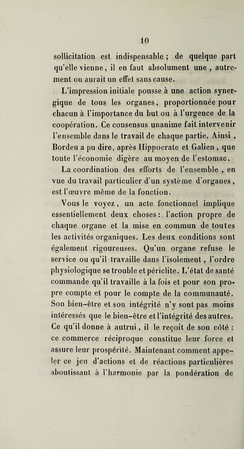 sollicitation est indispensable ; de quelque part qu’elle vienne, il en faut absolument une , autre¬ ment on aurait un effet sans cause. L’impression initiale pousse à une action syner¬ gique de tous les organes, proportionnée pour chacun à l’importance du but ou à l’urgence de la coopération. Ce consensus unanime fait intervenir l’ensemble dans le travail de chaque partie. Ainsi , Bordeu a pu dire, après Hippocrate et Galien , que toute l’économie digère au moyen de l’estomac. La coordination des efforts de l’ensemble , en vue du travail particulier d’un système d’organes , est l’œuvre même de la fonction. Vous le voyez , un acte fonctionnel implique essentiellement deux choses : l’action propre de chaque organe et la mise en commun de toutes les activités organiques. Les deux conditions sont également rigoureuses. Qu’un organe refuse le service ou qu’il travaille dans l’isolement, l’ordre physiologique se trouble et périclite. L’état de santé commande qu’il travaille à la fois et pour son pro¬ pre compte et pour le compte de la communauté. Son bien-être et son intégrité n’y sont pas moins intéressés que le bien-être et l’intégrité des autres. Ce qu’il donne à autrui, il le reçoit de son côté : ce commerce réciproque constitue leur force et assure leur prospérité. Maintenant comment appe¬ ler ce jeu d’actions et de réactions particulières aboutissant à l’harmonie par la pondération de
