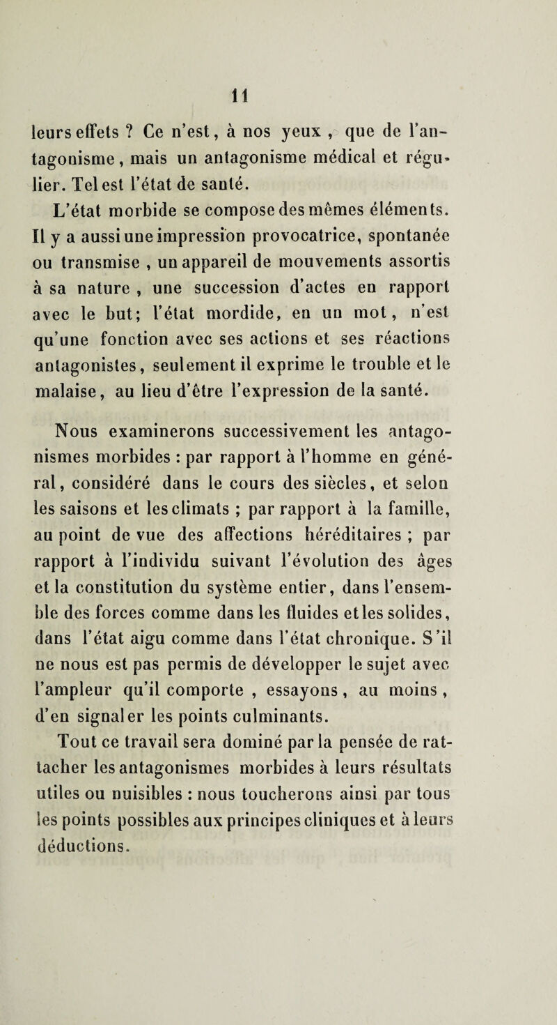 leurs effets ? Ce n’est, à nos yeux , que de l’an¬ tagonisme, mais un antagonisme médical et régu¬ lier. Tel est l’état de santé. L’état morbide se compose des mêmes éléments. Il y a aussi une impression provocatrice, spontanée ou transmise , un appareil de mouvements assortis à sa nature , une succession d’actes en rapport avec le but; l’état mordide, en un mot, n’est qu’une fonction avec ses actions et ses réactions antagonistes, seulement il exprime le trouble et le malaise, au lieu d’être l’expression de la santé. Nous examinerons successivement les antago¬ nismes morbides : par rapport à l’homme en géné¬ ral, considéré dans le cours des siècles, et selon les saisons et les climats ; par rapport à la famille, au point de vue des affections héréditaires ; par rapport à l’individu suivant l’évolution des âges et la constitution du système entier, dans l’ensem¬ ble des forces comme dans les fluides et les solides, dans l’état aigu comme dans l’état chronique. S’il ne nous est pas permis de développer le sujet avec l’ampleur qu’il comporte , essayons, au moins , d’en signaler les points culminants. Tout ce travail sera dominé par la pensée de rat¬ tacher les antagonismes morbides à leurs résultats utiles ou nuisibles : nous toucherons ainsi par tous les points possibles aux principes cliniques et à leurs déductions.