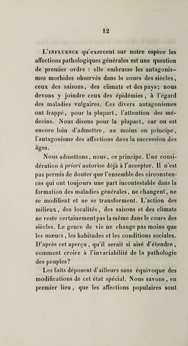 L’influence qu’exercent sur notre espèce les affections pathologiques générales est une question de premier ordre : elle embrasse les antagonis¬ mes morbides observés dans le cours des siècles, ceux des saisons, des climats et des pays; nous devons y joindre ceux des épidémies , à l’égard des maladies vulgaires. Ces divers antagonismes ont frappé, pour la plupart, l’attention des mé¬ decins. Nous disons pour la plupart, car on est encore loin d’admettre, au moins en principe, l’antagonisme des affections dans la succession des âges. Nous admettons, nous, ce principe. Une consi¬ dération à priori autorise déjà à l’accepter. Il n’est pas permis de douter que l’ensemble des circonstan¬ ces qui ont toujours une part incontestable dans la formation des maladies générales, ne changent, ne se modifient et ne se transforment. L’action des milieux, des localités, des saisons et des climats ne reste certainement pas la même dans le cours des siècles. Le genre de vie ne change pas moins que les mœurs , les habitudes et les conditions sociales. D’après cet aperçu , qu'il serait si aisé d’étendre, comment croire à l’invariabilité de la pathologie des peuples? Les faits déposent d’ailleurs sans équivoque des modifications de cet état spécial. Nous savons, en premier lieu , que les affections populaires sont