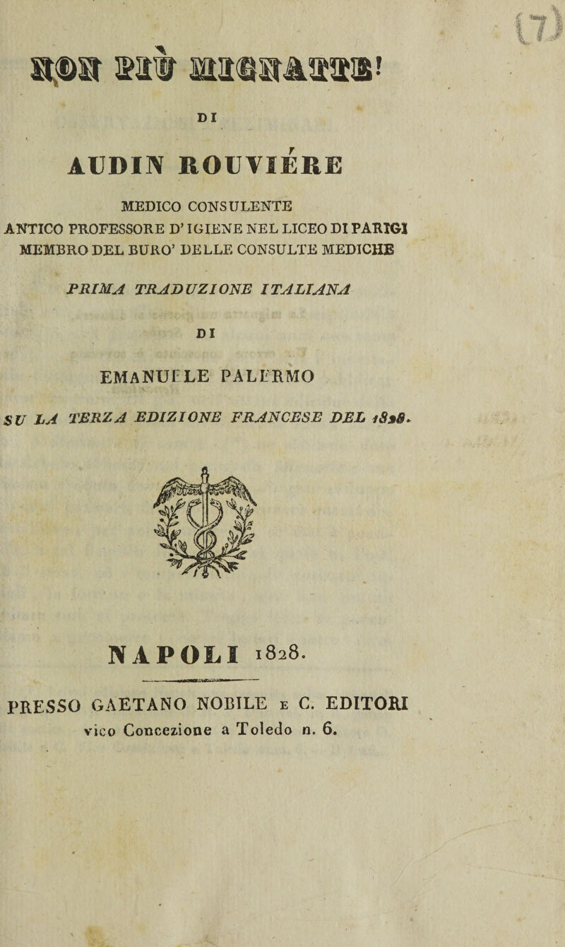 mm mmmmm DI AUBIN ROUVIERE MEDICO CONSULENTE ANTICO PROFESSORE D’IGIENE NEL LICEO DI PARIGI MEMBRO DEL BURO’ DELLE CONSULTE MEDICHE PRIMA TRADUZIONE ITALIANA DI EMANUELE PALERMO SU LA TERZA EDIZIONE FRANCESE DEL 1838. NAPOLI 1828. ~— minm it  ri— -- PRESSO GAETANO NOBILE e C. EDITORI vico Concezione a Toledo n. 6.
