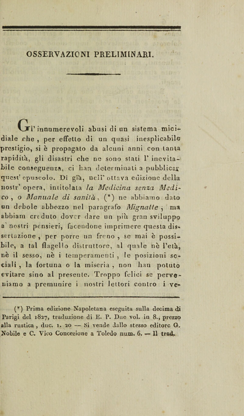 OSSERVAZIONI PRELIMINARI. Gt innumerevoli abusi di un sistema mici- diale ohe , per effetto di un quasi inesplicabile prestigio, si è propagato da alcuni anni con tanta rapidità, gli disastri che ne sono stati 1’ inevita¬ bile conseguenza, ci han determinati a pubblicai: questr opuscolo. Di già, nell’ ottava edizione della noslr' opera, intitolata la Medicina senza Medi- co, o Manuale di sanità , (*) ne abbiamo dato un debole abbozzo nel paragrafo Mignatte , ma abbiam criduto dover dare un piu gran sviluppo a nostri pensieri, facendone imprimere questa dis¬ se; r l u z i o n e , per porre un freno , se mai è possi¬ bile, a tal flagello distruttore, al quale nè l’eia, nè il sesso, nè i temperamenti , le posizioni so¬ ciali , la fortuna o la miseria , non han potuto evitare sino al presente. Troppo felici se perve¬ niamo a premunire i nostri lettori contro i ve- (*) Prima edizione Napoletana eseguita sulla decima di Parigi del 1827, traduzione di E. P. Due voi. in 8., prezzo alla rustica , due. 1. 20 — Si vende dallo stesso editore G, Nobile e C. Vico Concezione a Toledo num. 6. — Il tradb