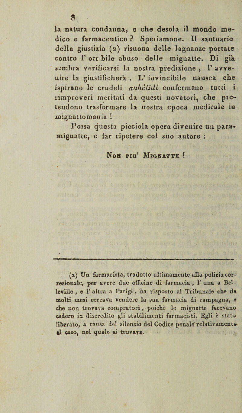 la natura condanna, e che desola il mondo me¬ dico e farmaceutico ? Speriamone. Il santuario della giustizia (2) risuona delle lagnanze portate contro F orribile abuso delle mignatte. Di già sembra verificarsi la nostra predizione , 1’ avve¬ nire la giustificherà . L1 invincibile nausea che ispirano le crudeli anhèlidi confermano tutti i rimproveri meritati da questi novatori, che pre¬ tendono trasformare la nostra epoca medicale i» mignallomania Î Possa questa picciola opera divenire un para- mignatte, e far ripetere col suo autore : Non piu1 MiqkItte l (2) fin farmacista, tradotto ultimamente alla polizia cor¬ rezionale, per avere due officine di farmacia , 1' una a Be!- leville , e 1’ altra a Parigi, ha risposto al Tribunale che da taolti mesi cercava vendere la sua farmacia di campagna, e dhe non trovava compratori , poiché le mignatte facevano cadere in discredito gli stabilimenti farmacisti. Egli è stato liberato, a causa del silenzio del Codice penale relativamente il caso, nel quale si trovava.