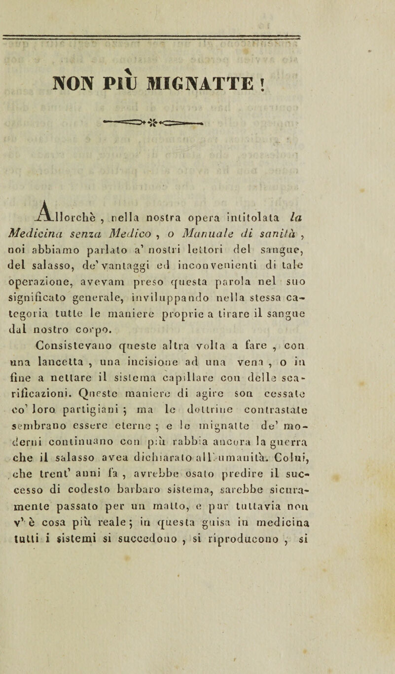 NON PllJ MIGNATTE ! llorchè , nella nostra opera Intitolata la Medicina senza Medico , o Manuale di sanità , noi abbiamo parlalo a’ nostri lettori del sangue, del salasso, de’vantaggi ed incon venienti di tale operazione, avevam preso questa parola nel suo significato generale, inviluppando nella stessa ca¬ tegoria tutte le maniere proprie a tirare il sangue dal nostro corpo. Consistevano queste altra volta a fare , con una lancetta , una incisione ad una vena , o in fine a nettare il sistema capillare con delle sca¬ rificazioni. Queste maniere di agire son cessate co1 loro partigiani j ma le dottrine contrastate sembrano essere eterne ; e le mignatte de1 mo¬ derni continuano con più rabbia ancora la guerra che il salasso avea dichiarato all umanità. Colui, ohe trentanni fa, avrebbe osalo predire il suc¬ cesso di codesto barbaro sistema, sarebbe sicura¬ mente passato per un malto, e pur tuttavia non vv è cosa più reale 5 in questa guisa in medicina tutti i sistemi si succedono , si riproducono , si