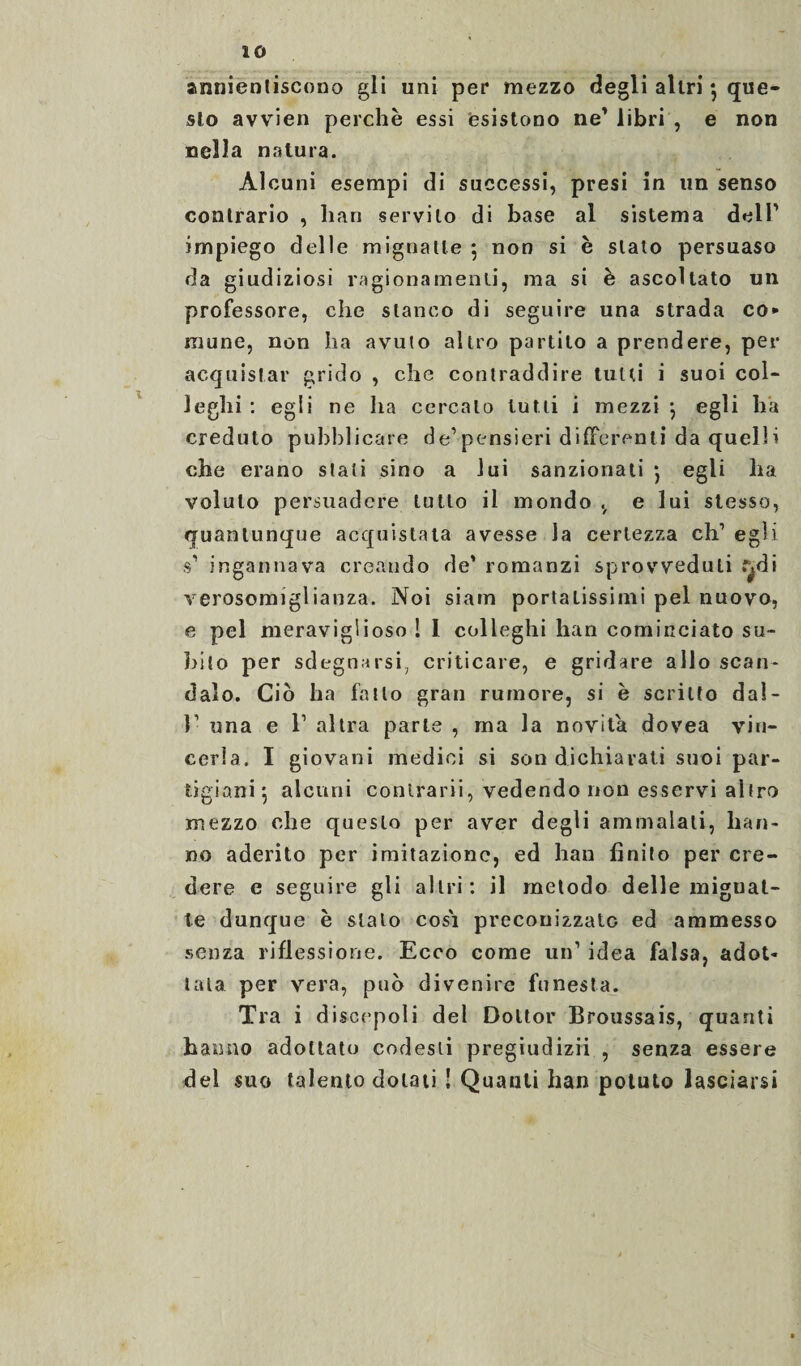 annienliscono gli uni per mezzo degli altri •, que¬ sto avvien perchè essi esistono ne' libri , e non nella natura. Alcuni esempi di successi, presi in un senso contrario , han servilo di base al sistema dell' impiego delle mignatte ; non si è stato persuaso da giudiziosi ragionamenti, ma si è ascoltato un professore, che stanco di seguire una strada co» mune, non ha avuto altro partito a prendere, per acquistar grido , che contraddire tulli i suoi col¬ leglli : egli ne ha cercalo tutti i mezzi $ egli ha creduto pubblicare de1 pensieri differenti da quelli che erano stati sino a lui sanzionati • egli lia voluto persuadere lutto il mondo v e lui stesso, quantunque acquistata avesse la certezza eh' egli s' ingannava creando de’ romanzi sprovveduti f^di verosomiglianza. Noi siam portatissimi pel nuovo, e pel meraviglioso ! 1 colleghi han cominciato su¬ bito per sdegnarsi, criticare, e gridare allo scan¬ dalo. Ciò ha fatto gran rumore, si è scritto dal- l1 una e T altra parte , ma la novità dovea vin¬ cerla. I giovani medici si son dichiarati suoi par¬ tigiani*, alcuni conlrarii, vedendo non esservi altro mezzo che questo per aver degli ammalati, han¬ no aderito per imitazione, ed han finito per cre¬ dere e seguire gli altri: il metodo delle mignat¬ te dunque è stato cosi preconizzato ed ammesso senza riflessione. Ecco come un’ idea falsa, adot¬ tala per vera, può divenire funesta. Tra i discepoli del Dottor Broussais, quanti hanno adottato codesti pregiudizii , senza essere del suo talento dolati ! Quanti han potuto lasciarsi