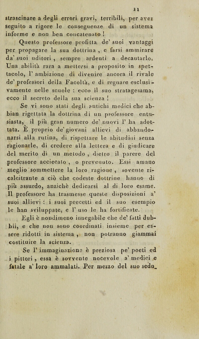 strascinare a degli errori gravi, terribili, per aver seguito a rigore le conseguenze di un sistema, informe e non ben concatenalo ! Questo professore profitta de’suoi vantaggi per propagare la sua dottrina , e farsi ammirare da’ suoi uditori , sempre ardenti a decantarlo. Una abilita rara a mettersi a proposito in spet¬ tacolo, l1 ambizione di divenire ancora il rivale de1 professori della Facoltà, e di regnare esclusi- vamente nelle scuole : ecco il suo stratagemma, ecco il secreto della sua scienza ! Se vi sono stali degli amichi medici che ab- bian rigettala la dottrina di un professore entu¬ siasta, il più gran numero de’ nuovi i1 ha adot¬ tata. È proprio de1 giovani allievi di abbando¬ narsi alla rutina, di rispettare le abitudini senza ragionarle, di credere alla lettera e di giudicare del merito di un metodo , dietro il parere del professore accieeato , o prevenuto. Essi amano meglio sommetlere la loro ragione, sovente ri¬ calcitrante a ciò che codeste dottrine hanno di piu assurdo, anziché dedicarsi al di loro esame. Il professore ha trasmesse queste disposizioni a’ suoi allievi : i suoi precetti ed il suo esempio le han sviluppate, e l1 uso le ha fortificate. Egli h nondimeno innegabile che de’ fatti dub¬ bi!, e che non sono coordinati insieme per es¬ sere ridotti in sistema , non potranno giammai costituire la scienza. Se F immaginazione è preziosa pe’ poeti ed i pittori , essa è sovvente nocevole a’ medici e fatale a1 loro ammalati. Per mezzo del suo sedo.