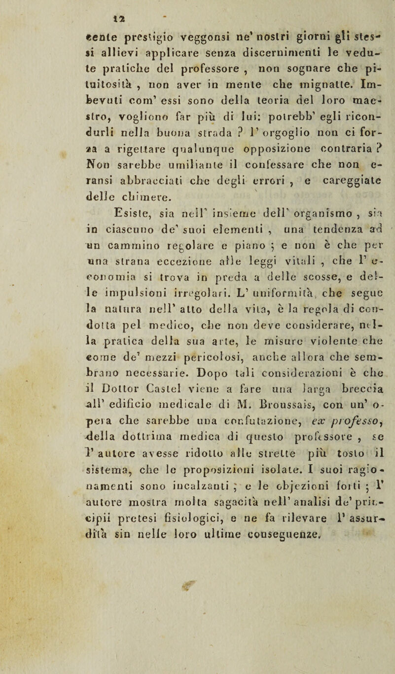 «ente presligio veggonsi ne’ nostri giorni gli stes¬ si allievi applicare senza discernimenti le vedu¬ te pratiche del professore , non sognare che pi- luitosila , non aver in mente che mignatte. Im¬ bevuti com’ essi sono della teoria del loro mae¬ stro, vogliono far più di lui: polrebb’ egli ricon¬ durli nella buona strada ? T orgoglio non ci for¬ as a a rigettare qualunque opposizione contraria ? Non sarebbe umiliante il coniessare che non e- ransi abbracciati che degli errori , e careggiate delle chimere. Esiste, sia neiT insieme dell’’ organismo , sia in ciascuno de’ suoi elementi , una tendenza ad un cammino regolare e piano } e non è che per una strana eccezione alle leggi vitali , che l1 e- coi)amia si trova in preda a delle scosse, e del¬ le impulsioni irregolari. L’ uniformila, che segue la natura nell’ atto della vita, è la regola di con¬ dotta pel medico, che non deve considerare, nel¬ la pratica delia sua arte, le misure violente che come de1 mezzi pericolosi, anche allora che sem- br ano necessarie. Dopo tali considerazioni è che il Dottor Castel viene a fare uria lar»a breccia U •all’ edificio medicale di M. Broussais, con un’ o- pera che sarebbe una confutazione, ex professo, -della dotinola medica di questo professore , se 1’ autore avesse ridotto alle strette più tosto il sistema, che le proposizioni isolate. I suoi ragio¬ namenti sono incalzanti} e le cbjezioni folti ; 1’ autore mostra molta sagacita nell’analisi de1 prin- cipii pretesi fisiologici, e ne fa rilevare 1* assur¬ dità sin nelle loro ultime conseguenze.
