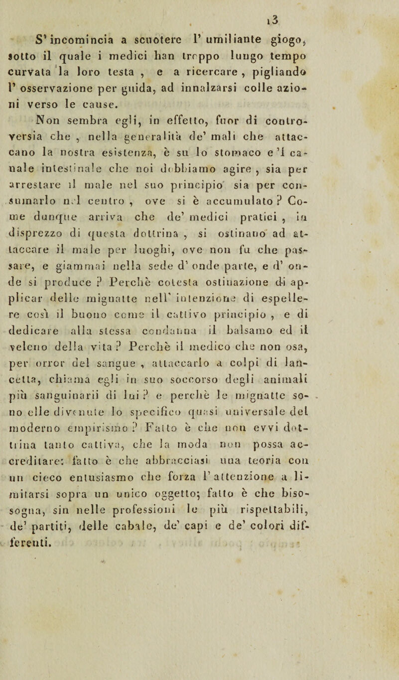 S’incomincia a scuotere l’umiliante giogo* sotto il quale i medici han trrppo lungo tempo curvata la loro testa , e a ricercare , pigliando l’ osservazione per guida, ad innalzarsi colle azio¬ ni verso le cause. Non sembra egli, in effe ito, fuor di contro¬ versia che , nella generalità de’ mali che attac¬ cano la nostra esistenza, è su lo stomaco e’l ca¬ nale intestinale che noi debbiamo agire , sia per arrestare il male nel suo principio sia per con¬ sumarlo nel centro , ove si è accumulato ? Co¬ me dunque arriva che de’ medici pratici , in disprezzo di questa dottrina , si ostinano ad at¬ taccare il male per luoghi, ove non fu che pas¬ sare, e giammai nella sede d’ onde parte, e d’ on¬ de si produce ? Perchè colesta ostinazione di ap¬ plicar delle mignatte nell' intenzione di espelle¬ re cos'i il buono cerne il cattivo principio , e di dedicare alla stessa condanna il balsamo ed il veleno della vita ? Perchè il medico che non osa, per orror del sangue , attaccarlo a colpi di lan¬ cetta, chiama egli in suo soccorso degli animali piu sanguinari! di lui ? e perchè le mignatte so¬ no elle divenute lo specifico quasi universale del moderno empirismo ? Fatto è che non evvi dot¬ trina tanto cattiva, che la moda non possa ac¬ creditare: fatto è che abbracciasi una teoria con un cieco entusiasmo che forza 1’ attenzione a li¬ mitarsi sopra un unico oggetto^ fallo è che biso- sogna, sin nelle professioni le piu rispettabili, de’ partiti, delle cabale, de’ capi e de’ colori dif¬ ferenti.