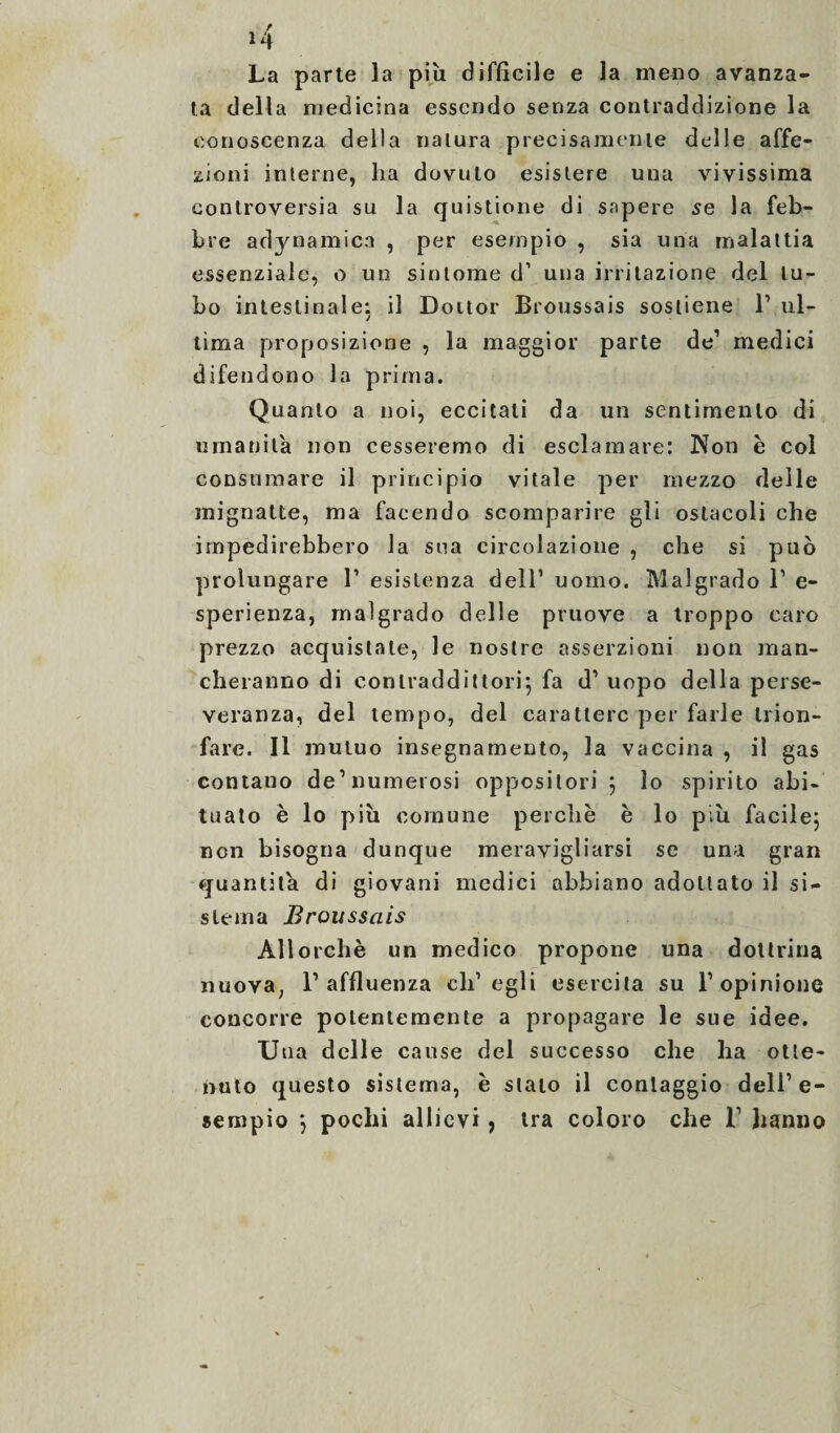 / La parte ìa più difficile e la meno avanza¬ ta della medicina essendo senza contraddizione la conoscenza della natura precisamente delle affe¬ zioni interne, ha dovuto esistere una vivissima controversia su la quistione di sapere se la feb¬ bre adynamica , per esempio , sia una malattia essenziale, o un sintonie d’ una irritazione del tu¬ bo intestinale; il Doitor Broussais sostiene 1’ ul¬ tima proposizione , la maggior parte de1 medici difendono la prima. Quanto a noi, eccitati da un sentimento di umanità non cesseremo di esclamare: Non è col consumare il principio vitale per mezzo delle mignatte, ma facendo scomparire gli ostacoli che impedirebbero la sua circolazione , che si può prolungare 1’ esistenza dell1 uomo. Malgrado l1 e- sperienza, malgrado delle pruove a troppo caro prezzo acquistale, le nostre asserzioni non man¬ cheranno di contraddittori*, fa d1 uopo della perse¬ veranza, del tempo, del carattere per farle trion¬ fare. Il mutuo insegnamento, la vaccina , il gas contano de1 numerosi oppositori 5 lo spirito abi¬ tuato è lo più comune perchè è lo più facile; non bisogna dunque meravigliarsi se una gran quantità di giovani medici abbiano adottato il si¬ stema Broussais Allorché un medico propone una dottrina nuoYa; l’affluenza ch’egli esercita su l’opinione concorre potentemente a propagare le sue idee. U ua delle cause del successo che ha otte¬ nuto questo sistema, è stato il conlaggio dell’ e- sempio *, pochi allievi , tra coloro che 1’ hanno