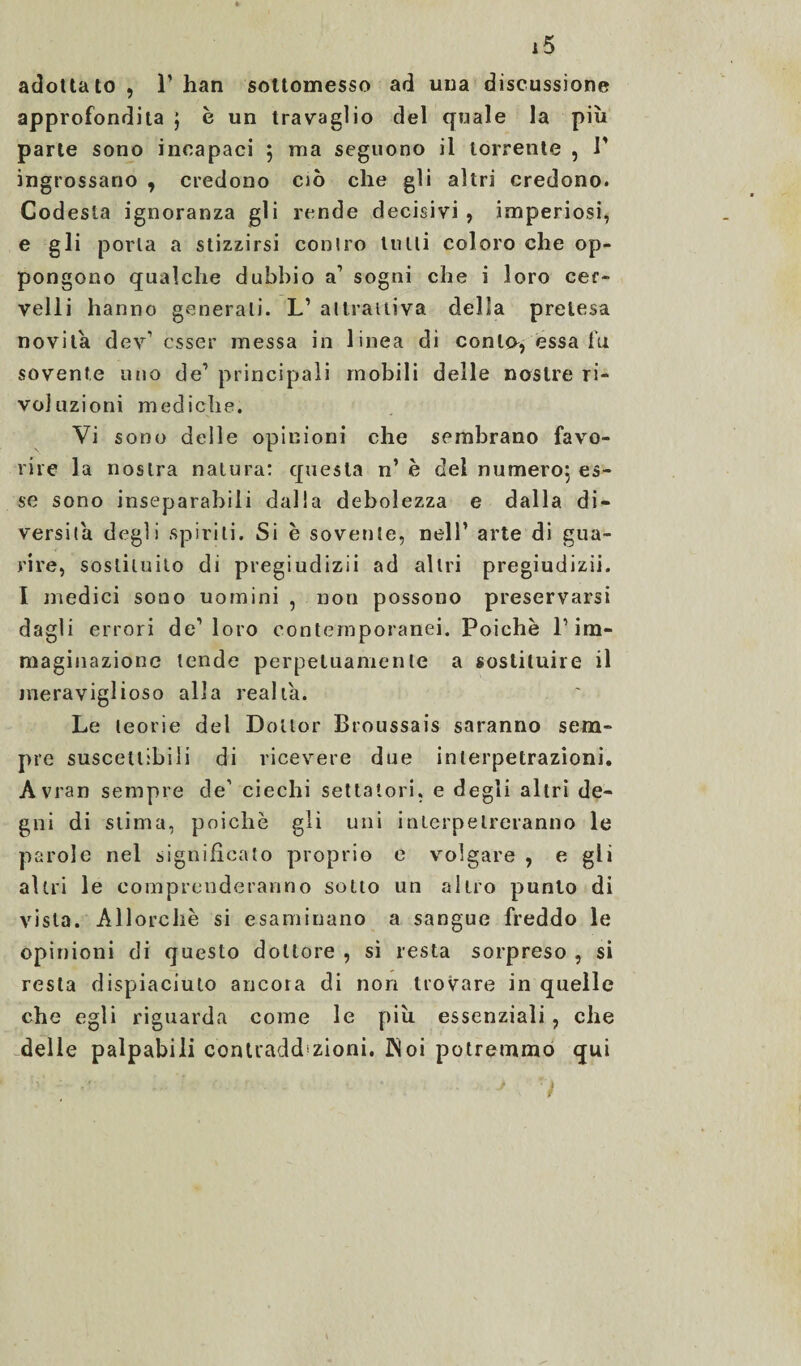 adottato , P han sottomesso ad uua discussione approfondita ; è un travaglio del quale la più parte sono incapaci 5 ma seguono il torrente , P ingrossano , credono ciò che gli altri credono. Codesta ignoranza gli rende decisivi , imperiosi, e gli porla a stizzirsi conlro tutti coloro che op¬ pongono qualche dubbio a1 sogni che i loro cer¬ velli hanno generali. L’ attrattiva della pretesa novità dev’ esser messa in linea di conto, essa fu sovente uno de’ principali mobili delle nostre ri¬ voluzioni mediche. Vi sono delle opinioni che sembrano favo¬ rire la nostra natura: questa n’ è del numero; es¬ se sono inseparabili dalla debolezza e dalla di¬ versila degli spirili. Si è sovente, nell’ arte di gua¬ rire, sostituito di pregiudizii ad altri pregiudizii. I medici sono uomini , non possono preservarsi dagli errori de1 loro contemporanei. Poiché P im¬ maginazione tende perpetuamente a sostituire il meraviglioso alla realla. Le teorie del Dottor Broussais saranno sem¬ pre suscettibili di ricevere due inlerpetrazioni. Avran sempre de’ ciechi settatori, e degli altri de¬ gni di stima, poiché gli uni inlerpetreranno le parole nel significato proprio e volgare , e gli altri le comprenderanno sotto un altro punto di vista. Allorché si esaminano a sangue freddo le opinioni di questo dottore , si resta sorpreso , si resta dispiaciuto ancora di non trovare in quelle che egli riguarda come le più essenziali, che delle palpabili conlradd zioni. JNoi potremmo qui