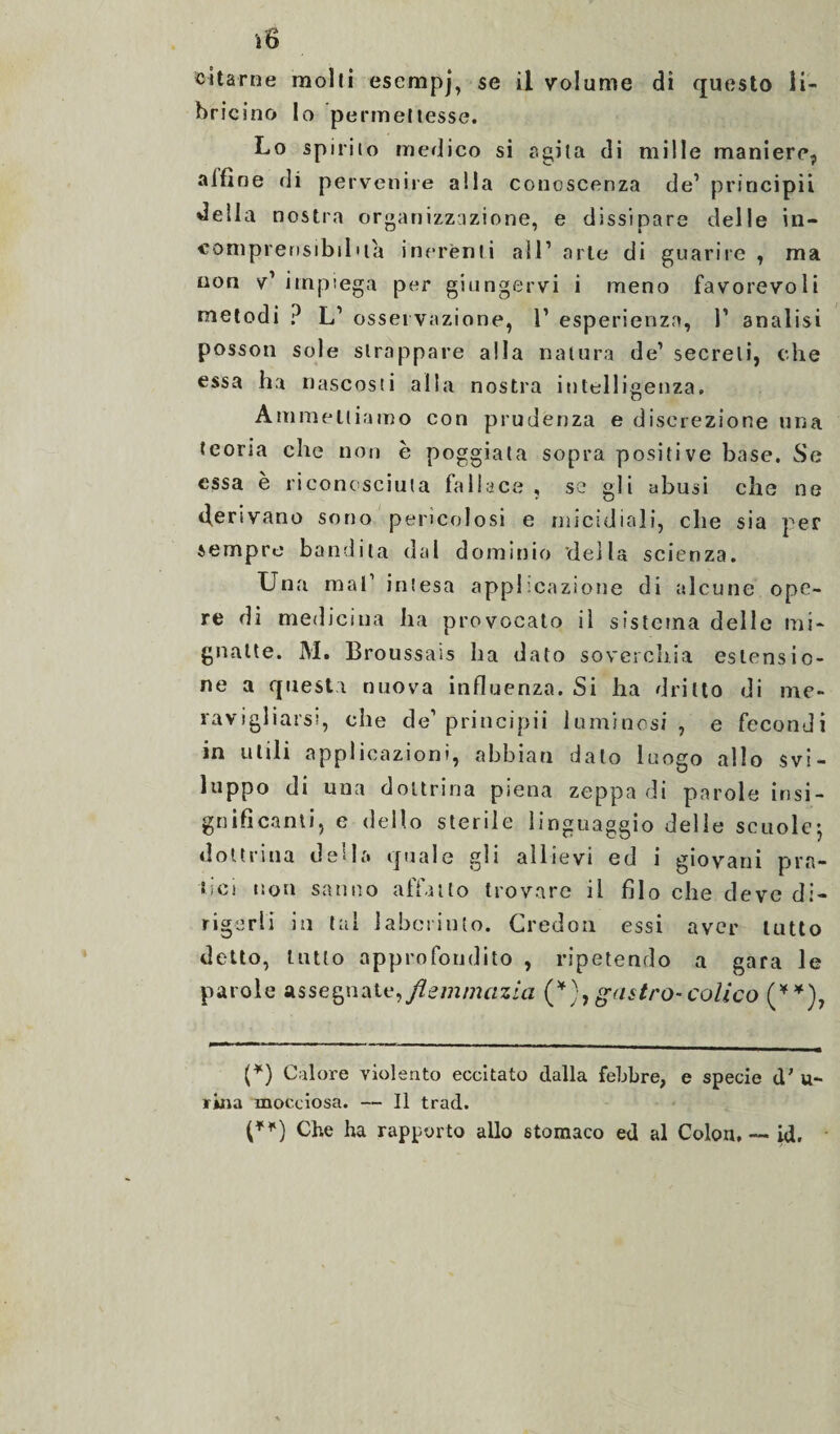 citarne molti esempj, se il volume di questo li¬ bricino lo permettesse. Lo spirito medico si sgita di mille maniere, alfine di pervenire alla conoscenza de1 principi! della nostra organizzazione, e dissipare delle in¬ comprensibilità inerènti all1 arte di guarire , ma non v’ impiega per giungervi i meno favorevoli metodi ? L1 osservazione, 1’ esperienza, P analisi posson sole strappare alla natura de1 secreti, che essa ha nascosti alla nostra intelligenza. Ammettiamo con prudenza e discrezione una teoria che non è poggiata sopra positive base. Se essa è riconosciuta fallace , se gli abusi che ne derivano sono pericolosi e micidiali, che sia per sempre bandita dal dominio della scienza. Una mal1 intesa applicazione di alcune ope¬ re di medicina ha provocato il sistema delle mi¬ gnatte. M. Broussais ha dato soverchia estensio¬ ne a questi nuova influenza. Si ha dritto di me¬ ravigliarsi, che de’principii luminosi , e fecondi in utili applicazioni, abbiati dato luogo allo svi¬ luppo di una dottrina piena zeppa di parole insi¬ gnificanti, e dello sterile linguaggio delle scuole-, dottrina della quale gli allievi ed i giovani pra¬ tici non sanno affatto trovare il filo che deve di¬ rigerli in tal labcriuto. Credon essi aver tutto detto, tutto approfondito , ripetendo a gara le parole assegnate,flemmazia (*),gastro-colico (**), (*) Calore violento eccitato dalla febbre, e specie d' u- ritia mocciosa. — Il trad. (**) Che ha rapporto allo stomaco ed al Colon, — id.